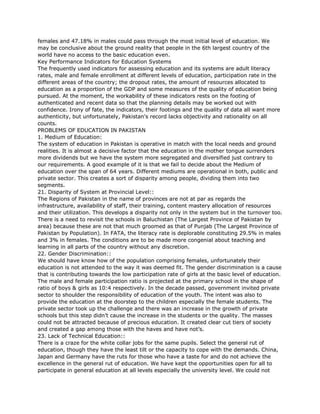 females and 47.18% in males could pass through the most initial level of education. We
may be conclusive about the ground reality that people in the 6th largest country of the
world have no access to the basic education even.
Key Performance Indicators for Education Systems
The frequently used indicators for assessing education and its systems are adult literacy
rates, male and female enrollment at different levels of education, participation rate in the
different areas of the country; the dropout rates, the amount of resources allocated to
education as a proportion of the GDP and some measures of the quality of education being
pursued. At the moment, the workability of these indicators rests on the footing of
authenticated and recent data so that the planning details may be worked out with
confidence. Irony of fate, the indicators, their footings and the quality of data all want more
authenticity, but unfortunately, Pakistan's record lacks objectivity and rationality on all
counts.
PROBLEMS OF EDUCATION IN PAKISTAN
1. Medium of Education:
The system of education in Pakistan is operative in match with the local needs and ground
realities. It is almost a decisive factor that the education in the mother tongue surrenders
more dividends but we have the system more segregated and diversified just contrary to
our requirements. A good example of it is that we fail to decide about the Medium of
education over the span of 64 years. Different mediums are operational in both, public and
private sector. This creates a sort of disparity among people, dividing them into two
segments.
21. Disparity of System at Provincial Level::
The Regions of Pakistan in the name of provinces are not at par as regards the
infrastructure, availability of staff, their training, content mastery allocation of resources
and their utilization. This develops a disparity not only in the system but in the turnover too.
There is a need to revisit the schools in Baluchistan (The Largest Province of Pakistan by
area) because these are not that much groomed as that of Punjab (The Largest Province of
Pakistan by Population). In FATA, the literacy rate is deplorable constituting 29.5% in males
and 3% in females. The conditions are to be made more congenial about teaching and
learning in all parts of the country without any discretion.
22. Gender Discrimination::
We should have know how of the population comprising females, unfortunately their
education is not attended to the way it was deemed fit. The gender discrimination is a cause
that is contributing towards the low participation rate of girls at the basic level of education.
The male and female participation ratio is projected at the primary school in the shape of
ratio of boys & girls as 10:4 respectively. In the decade passed, government invited private
sector to shoulder the responsibility of education of the youth. The intent was also to
provide the education at the doorstep to the children especially the female students. The
private sector took up the challenge and there was an increase in the growth of private
schools but this step didn’t cause the increase in the students or the quality. The masses
could not be attracted because of precious education. It created clear cut tiers of society
and created a gap among those with the haves and have not’s.
23. Lack of Technical Education::
There is a craze for the white collar jobs for the same pupils. Select the general rut of
education, though they have the least tilt or the capacity to cope with the demands. China,
Japan and Germany have the ruts for those who have a taste for and do not achieve the
excellence in the general rut of education. We have kept the opportunities open for all to
participate in general education at all levels especially the university level. We could not
 