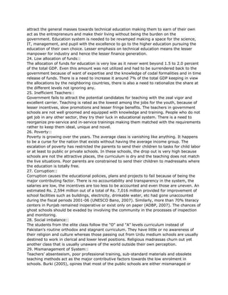 attract the general masses towards technical education making them to earn of their own
act as the entrepreneurs and make their living without being the burden on the
government. Education system is needed to be revamped making a space for the science,
IT, management, and pupil with the excellence to go to the higher education pursuing the
education of their own choice. Lesser emphasis on technical education means the lesser
manpower for industry and hence the lesser finance generation.
24. Low allocation of funds::
The allocation of funds for education is very low as it never went beyond 1.5 to 2.0 percent
of the total GDP. Even this amount was not utilized and had to be surrendered back to the
government because of want of expertise and the knowledge of codal formalities and in time
release of funds. There is a need to increase it around 7% of the total GDP keeping in view
the allocations by the neighboring countries, there is also a need to rationalize the share at
the different levels not ignoring any.
25. Inefficient Teachers::
Government fails to attract the potential candidates for teaching with the zeal vigor and
excellent carrier. Teaching is rated as the lowest among the jobs for the youth, because of
lesser incentives, slow promotions and lesser fringe benefits. The teachers in government
schools are not well groomed and equipped with knowledge and training. People who do not
get job in any other sector, they try their luck in educational system. There is a need to
reorganize pre-service and in-service trainings making them matched with the requirements
rather to keep them ideal, unique and novel.
26. Poverty::
Poverty is growing over the years. The average class is vanishing like anything. It happens
to be a curse for the nation that exists without having the average income group. The
escalation of poverty has restricted the parents to send their children to tasks for child labor
or at least to public or private schools. In these schools, the drop out is very high because
schools are not the attractive places, the curriculum is dry and the teaching does not match
the live situations. Poor parents are constrained to send their children to madressahs where
the education is totally free.
27. Corruption::
Corruption causes the educational policies, plans and projects to fail because of being the
major contributing factor. There is no accountability and transparency in the system, the
salaries are low, the incentives are too less to be accounted and even those are uneven. An
estimated Rs. 2,594 million out of a total of Rs. 7,016 million provided for improvement of
school facilities such as buildings, electricity, drinkable water, etc had gone unaccounted
during the fiscal periods 2001-06 (UNESCO Bano, 2007). Similarly, more than 70% literacy
centers in Punjab remained inoperative or exist only on paper (ADBP, 2007). The chances of
ghost schools should be evaded by involving the community in the processes of inspection
and monitoring.
28. Social imbalance::
The students from the elite class follow the "O" and "A" levels curriculum instead of
Pakistan's routine orthodox and stagnant curriculum. They have little or no awareness of
their religion and culture whereas those passing out from Urdu medium schools are usually
destined to work in clerical and lower level positions. Religious madrassas churn out yet
another class that is usually unaware of the world outside their own perception.
29. Mismanagement of System::
Teachers’ absenteeism, poor professional training, sub-standard materials and obsolete
teaching methods act as the major contributive factors towards the low enrolment in
schools. Burki (2005), opines that most of the public schools are either mismanaged or
 