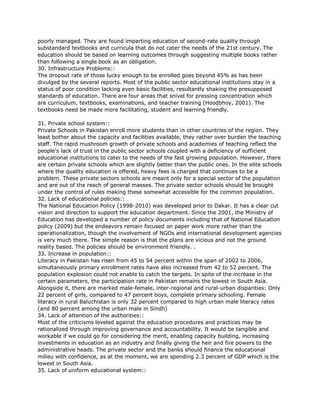 poorly managed. They are found imparting education of second-rate quality through
substandard textbooks and curricula that do not cater the needs of the 21st century. The
education should be based on learning outcomes through suggesting multiple books rather
than following a single book as an obligation.
30. Infrastructure Problems::
The dropout rate of those lucky enough to be enrolled goes beyond 45% as has been
divulged by the several reports. Most of the public sector educational institutions stay in a
status of poor condition lacking even basic facilities, resultantly shaking the presupposed
standards of education. There are four areas that snivel for pressing concentration which
are curriculum, textbooks, examinations, and teacher training (Hoodbhoy, 2001). The
textbooks need be made more facilitating, student and learning friendly.
31. Private school system::
Private Schools in Pakistan enroll more students than in other countries of the region. They
least bother about the capacity and facilities available, they rather over burden the teaching
staff. The rapid mushroom growth of private schools and academies of teaching reflect the
people's lack of trust in the public sector schools coupled with a deficiency of sufficient
educational institutions to cater to the needs of the fast growing population. However, there
are certain private schools which are slightly better than the public ones. In the elite schools
where the quality education is offered, heavy fees is charged that continues to be a
problem. These private sectors schools are meant only for a special sector of the population
and are out of the reach of general masses. The private sector schools should be brought
under the control of rules making these somewhat accessible for the common population.
32. Lack of educational policies::
The National Education Policy (1998-2010) was developed prior to Dakar. It has a clear cut
vision and direction to support the education department. Since the 2001, the Ministry of
Education has developed a number of policy documents including that of National Education
policy (2009) but the endeavors remain focused on paper work more rather than the
operationalization, though the involvement of NGOs and international development agencies
is very much there. The simple reason is that the plans are vicious and not the ground
reality based. The policies should be environment friendly. .
33. Increase in population::
Literacy in Pakistan has risen from 45 to 54 percent within the span of 2002 to 2006,
simultaneously primary enrollment rates have also increased from 42 to 52 percent. The
population explosion could not enable to catch the targets. In spite of the increase in the
certain parameters, the participation rate in Pakistan remains the lowest in South Asia.
Alongside it, there are marked male-female, inter-regional and rural-urban disparities: Only
22 percent of girls, compared to 47 percent boys, complete primary schooling. Female
literacy in rural Baluchistan is only 32 percent compared to high urban male literacy rates
(and 80 percent among the urban male in Sindh)
34. Lack of attention of the authorities::
Most of the criticisms leveled against the education procedures and practices may be
rationalized through improving governance and accountability. It would be tangible and
workable if we could go for considering the merit, enabling capacity building, increasing
investments in education as an industry and finally giving the heir and fire powers to the
administrative heads. The private sector and the banks should finance the educational
milieu with confidence, as at the moment, we are spending 2.3 percent of GDP which is the
lowest in South Asia.
35. Lack of uniform educational system::
 