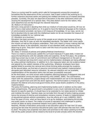 There is a crying need for quality which calls for homogeneity among the procedural
formalities like the observance of the curriculum. Had it been uniform the working for it,
further extension becomes easier and getting the intellect skimmed out of masses becomes
possible. Currently, the poor are deprived of education in the elite institutions which are
causing the development of a special class. This class doesn’t work for the nation; they
work elsewhere but are fed through the national resources.
36. Medium of Instruction::
We took a long period in deciding that what our medium of instruction would be, till now we
don’t have a clear picture before us. It is good to have the National language as the medium
of communication provided; we have a rich treasure of knowledge. In our case, we do not
fail to develop Urdu to cope with the intellectual needs nor do we translate the treasure of
knowledge available for our national use.
37. Education as a business::
Education has been pursued by some of the people as an industry but because of being
illiterates, they fail to cope up with the stipulated standards. The leader with vision spoils
the mission as well as the projects undertaken. Their only intent is money making that has
caused the decay in the standards, induction of sub-standard staff, and depriving the
deserving to grow. They don’t want to catch with the move of success but they try to be
good entrepreneurs.
38. Delay in renewal of policies and syllabus/Political Interference::
There is a need to continuously update the curriculum because if it goes stale, it does not
equip the beneficiaries with the saleable skills and expertise. At the first place, the problems
cited have arisen due to lack of commitment and inefficient management on the part of
state. The policies lack long term vision and its implementation strategies are being affected
by undue political interference. In addition to it, the measures taken are not evidence based
and geared by the vested interests of the authorities. Whatever strategies have been
applied failed to promote the rational and critical thinking skills amongst the students.
At the second place, we find lack of resource commitment and realistic implementation
alongside poor allocated resource utilization. As relevant statistics are not available,
implementation of the education policy has not been successfully executed.
At the third place, we come across weak budgetary planning because of staggered data and
least coordination among the data maintaining units (USAID, 2006). The coordination,
match with the assessment, project design and implementation are not to the desired level
within the government and with the donor agencies. The harmonization is missing too
between the federal and provincial governments which cause drastic problems in the policy
implementation.
The policy formulating, planning and implementing bodies work in isolation as the water
tight compartments. The government's consultation is very much restricted and does not go
beyond its specific quarters. It should have to be extended to non-state sectors to initiate
and mobilize the action. Teachers does not normally form the part of policy making process,
hence the process of sharing and consultation remains missing. It leads to implementation
of educational policies without consultation, thus the efforts go in vain (UNESCO, 2007).
Over the span of time, what we have learnt is to go for dialogue, and keeping the private
and public sector on board. The matter of access to education and challenges to quality
remain at stake as being unresolved despite much policy deliberation.
Recently, Minister of Education announced a new Education policy for that next 10 years
ignoring the fact that the previous educational policy span still persists that was from 1998
to 2010. The policy has projected new plans and promises to the nation pointing to the fact
that all the public schools will be raised to the level of private schools within the shortest
 