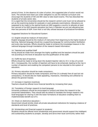 period of time. In the absence of a plan of action, the suggested plan of action would not
work. The schools have been put under obligation to use the national curriculum and
encourage the students of 5th and 8th class to take board exams. This has disturbed the
students of private sector also.
It is urged that the Universities should be the research centre’s and must not be allowed to
act as the examining bodies for graduate or post-graduate examinations. Allocations are
supposed to be made to the aspired levels as UNO suggests a country to allocate at least
four percent of its GDP towards education but here in Pakistan we are just allocating less
than two percents of GDP. Even that is not fully utilized because of procedural formalities.
Suggested Solutions for Educational System:
13. English should be medium of Instruction:
English language should be the medium of instruction from beginning to the higher levels of
learning. National language should be a supporting language for communication facilitation
and every day business. Efforts should be made to enhance the knowledge treasure in the
national language through translation of the research based information.
14. Talented and qualified Staff
Hiring should be made from amongst the highly qualified and the teachers should be paid
not according to the level of education but the qualification of the staff.
15. Fulfill the lack of teachers:
Efforts should be made to bring down the student-teacher ratio to 15:1 in lieu of current
40:1. Consequently, the number of teachers will have to be enhanced, leading to the rise in
number of teachers and enabling the competent persons to be inducted to the system of
education.
16. Primary education should be made compulsory:
Primary education should be made compulsory and free (it is already free of cost but not
compulsory). It should also be made appealing, impressive, interesting and utilitarian to
attract the general masses.
17. Increase in teachers incentives
Teachers should be offered more financial benefits by increasing their pays.
18. Translation of foreign research to local language
University professors should be encouraged to conduct and share the research to the
concerned stakeholders. They should also be asked to translate the foreign research into
local languages for sharing it with the lower formations of education enabling them to
implement/take benefit out of it.
19. Check on distinctive education:-
Government should strictly check all private educational institutions for keeping a balance of
standards and level of practices.
20. Scholarships and financial support to students:
Students should be offered more scholarships and government should support the intelligent
and outstanding students to prosper, develop and serve their local community rather than
 