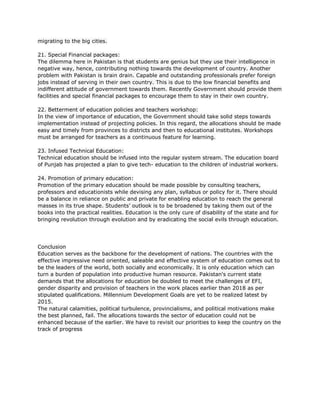 migrating to the big cities.
21. Special Financial packages:
The dilemma here in Pakistan is that students are genius but they use their intelligence in
negative way, hence, contributing nothing towards the development of country. Another
problem with Pakistan is brain drain. Capable and outstanding professionals prefer foreign
jobs instead of serving in their own country. This is due to the low financial benefits and
indifferent attitude of government towards them. Recently Government should provide them
facilities and special financial packages to encourage them to stay in their own country.
22. Betterment of education policies and teachers workshop:
In the view of importance of education, the Government should take solid steps towards
implementation instead of projecting policies. In this regard, the allocations should be made
easy and timely from provinces to districts and then to educational institutes. Workshops
must be arranged for teachers as a continuous feature for learning.
23. Infused Technical Education:
Technical education should be infused into the regular system stream. The education board
of Punjab has projected a plan to give tech- education to the children of industrial workers.
24. Promotion of primary education:
Promotion of the primary education should be made possible by consulting teachers,
professors and educationists while devising any plan, syllabus or policy for it. There should
be a balance in reliance on public and private for enabling education to reach the general
masses in its true shape. Students’ outlook is to be broadened by taking them out of the
books into the practical realities. Education is the only cure of disability of the state and for
bringing revolution through evolution and by eradicating the social evils through education.
Conclusion
Education serves as the backbone for the development of nations. The countries with the
effective impressive need oriented, saleable and effective system of education comes out to
be the leaders of the world, both socially and economically. It is only education which can
turn a burden of population into productive human resource. Pakistan's current state
demands that the allocations for education be doubled to meet the challenges of EFI,
gender disparity and provision of teachers in the work places earlier than 2018 as per
stipulated qualifications. Millennium Development Goals are yet to be realized latest by
2015.
The natural calamities, political turbulence, provincialisms, and political motivations make
the best planned, fail. The allocations towards the sector of education could not be
enhanced because of the earlier. We have to revisit our priorities to keep the country on the
track of progress
 
