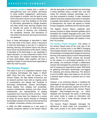 e X e C u T i V e             s u M M a r Y

    Learning analytics loosely joins a variety of           with the dual goals of understanding how technology
    data-gathering tools and analytic techniques            is being absorbed using a smaller lens, and also
    to study student engagement, performance,               noting the contrasts between technology use in
    and progress in practice, with the goal of using        one area compared to another. To date, companion
    what is learned to revise curricula, teaching, and      editions have been prepared that center on education
    assessment in real time. Building on the kinds          in Australia, New Zealand, and the fourteen countries
    of information generated by Google Analytics            of Iberoamerica; the series will expand to include
    and other similar tools, learning analytics aims        Europe, Singapore, and Africa over the next two years.
    to mobilize the power of data-mining tools
                                                            The flagship Horizon Report, published each
    in the service of learning, and embracing
                                                            January, focuses on higher education globally, and is
    the complexity, diversity, and abundance of
                                                            translated into multiple languages every year. Over
    information that dynamic learning environments
                                                            all editions, the readership of the reports is estimated
    can generate.
                                                            at well over 600,000 worldwide, with readers in more
Each of these technologies is described in detail           than 70 countries.
in the main body of the report, where a discussion
                                                            The Horizon Project Navigator. This edition of
of what the technology is and why it is relevant to
                                                            the Horizon Report kicks off the ninth year of the
teaching, learning, and creative inquiry may also be
                                                            series and a turning point in the NMC’s Emerging
found. Given the practical focus of the report, a listing
                                                            Technologies Initiative, which is dedicated to charting
of examples of the technology in use, especially in
                                                            the landscape of emerging technologies for teaching,
higher education, is a key component of each of the
                                                            learning, and creative inquiry. In each of the preceding
six main topics. Our research indicates that all six
                                                            years, the Horizon Project process has focused
of these technologies, taken together, will have a
                                                            on the creation of a print-based publication (or its
significant impact on learning-focused organizations
                                                            pdf analog), one produced through a collaborative
within the next five years.
                                                            process that leveraged the productive potential of a
                                                            wiki for posting and responding to ideas, RSS feeds
The Horizon Project
                                                            for gathering information dynamically, and tagging
This report is part of a longitudinal research study
                                                            for collecting and sharing references. The decision
of emerging technologies that began in March
                                                            to print the NMC report was based on the fact that
2002. Since that time, under the banner of the
                                                            a physical report remains a powerful tool on many
Horizon Project, the New Media Consortium and
                                                            campuses.
its research partners have held an ongoing series
of conversations and dialogs with hundreds of               However, in its continuing interest in modeling the
technology professionals, campus technologists,             advantages of new technologies, over the course of
faculty leaders from colleges and universities,             2010, and with the generous support of the HP, the
museum professionals, teachers and other school             NMC designed and produced the Horizon Project
professionals, and representatives of leading               Navigator (http://navigator.nmc.org), an online
corporations from more than thirty countries.  These        database that harnesses the power of technology
conversations have been the impetus for a series            and social media to create an information and
of nearly 20 annual reports focused on emerging             resource hub that is made stronger through the
technologies relevant to formal and informal learning       participation of its users.
in colleges, universities, schools, and museums.            The Horizon Project Navigator leverages the
In 2008, the NMC embarked on a new series of                affordances of social media and computation to
regional companion editions of the Horizon Report,          offer users access to the same materials — and
 