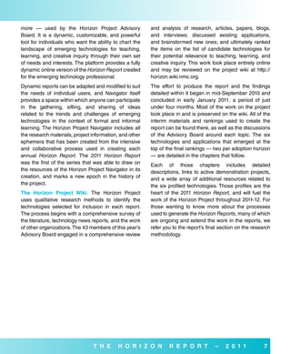 more — used by the Horizon Project Advisory              and analysis of research, articles, papers, blogs,
Board. It is a dynamic, customizable, and powerful       and interviews; discussed existing applications,
tool for individuals who want the ability to chart the   and brainstormed new ones; and ultimately ranked
landscape of emerging technologies for teaching,         the items on the list of candidate technologies for
learning, and creative inquiry through their own set     their potential relevance to teaching, learning, and
of needs and interests. The platform provides a fully    creative inquiry. This work took place entirely online
dynamic online version of the Horizon Report created     and may be reviewed on the project wiki at http://
for the emerging technology professional.                horizon.wiki.nmc.org.
Dynamic reports can be adapted and modified to suit      The effort to produce the report and the findings
the needs of individual users, and Navigator itself      detailed within it began in mid-September 2010 and
provides a space within which anyone can participate     concluded in early January 2011, a period of just
in the gathering, sifting, and sharing of ideas          under four months. Most of the work on the project
related to the trends and challenges of emerging         took place in and is preserved on the wiki. All of the
technologies in the context of formal and informal       interim materials and rankings used to create the
learning. The Horizon Project Navigator includes all     report can be found there, as well as the discussions
the research materials, project information, and other   of the Advisory Board around each topic. The six
ephemera that has been created from the intensive        technologies and applications that emerged at the
and collaborative process used in creating each          top of the final rankings — two per adoption horizon
annual Horizon Report. The 2011 Horizon Report           — are detailed in the chapters that follow.
was the first of the series that was able to draw on     Each of those chapters includes detailed
the resources of the Horizon Project Navigator in its    descriptions, links to active demonstration projects,
creation, and marks a new epoch in the history of        and a wide array of additional resources related to
the project.                                             the six profiled technologies. Those profiles are the
The Horizon Project wiki. The Horizon Project            heart of the 2011 Horizon Report, and will fuel the
uses qualitative research methods to identify the        work of the Horizon Project throughout 2011-12. For
technologies selected for inclusion in each report.      those wanting to know more about the processes
The process begins with a comprehensive survey of        used to generate the Horizon Reports, many of which
the literature, technology news reports, and the work    are ongoing and extend the work in the reports, we
of other organizations. The 43 members of this year’s    refer you to the report’s final section on the research
Advisory Board engaged in a comprehensive review         methodology.




                                T H e      H o r i Z o N         r e P o r T          –    2 0 1 1           7
 