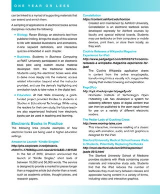 o N e      Y e a r        o r      L e s s

can be linked to a myriad of supporting materials that    Constellation
can extend and enrich them.                               https://content.ashford.edu/horizon
                                                              Created and maintained by Ashford University,
A sampling of applications of electronic books across
                                                              Constellation is an electronic textbook series
disciplines includes the following:
                                                              developed expressly for Ashford courses by
   biology. Raven Biology, an electronic text from           faculty and special editorial boards. Students
    publisher Inkling, brings the study of this science       may use textbooks on their computers or mobile
    to life with detailed illustrations and animations,       devices, print them, or store them locally, as
    in-line keyword definitions, and interactive              they wish.
    quizzes embedded in each chapter.                     Cooliris releases a wikipedia Magazine
   business. Students in Business Computing              experience for iPad
                                                          http://www.padgadget.com/2010/07/27/cooliris-
    at RMIT University participated in an electronic
                                                          releases-a-wikipedia-magazine-experience-for-
    book pilot using custom course material
                                                          ipad
    developed from the traditional textbook.
                                                              The Cooliris Wikipedia application draws
    Students using the electronic books were able             in content from the online encyclopedia,
    to delve more deeply into the material, access            transforming it into a visually rich, magazine-like
    related information beyond what the instructor            display that invites browsing and exploration.
    provided, and use the device’s highlighting and
                                                          Page2Pub
    annotation tools to take notes in the digital text.
                                                          http://opl.rit.edu/projects/page2pub/
   education. At Ball State University, a grant-             Rochester Institute of Technology’s Open
    funded project provided Kindles to students in            Publishing Lab has developed a system for
    Studies in Educational Technology. While using            collecting different types of digital content that
    the readers for their own study, the future teach-        can then be published to the open epub format
    ers also experienced firsthand how electronic             for use on a variety of different electronic
    books can be used in teaching and learning.               readers.
                                                          The Pedlar Lady of Gushing Cross
electronic books in Practice                              http://www.moving-tales.com
The following links provide examples of how                   This interactive, immersive retelling of a classic
electronic books are being used in higher education           story with animation, audio, and rich graphics is
settings.                                                     designed for the iPad.
                                                          stanford university Medical school issues iPads
amazon to Launch “Kindle singles”
                                                          to students, Potentially replacing Textbooks
http://phx.corporate-ir.net/phoenix.
                                                          http://med.stanford.edu/ism/2010/september/
zhtml?c=176060&p=irol-newsArticle&ID=1481538
                                                          ipads-0913.html
    In the fall of 2010, Amazon announced the
                                                              The Stanford University School of Medicine
    launch of “Kindle Singles,” short texts of                provides students with iPads containing course
    between 10,000 and 50,000 words. The service              materials and interactive study aids. Students
    is designed to provide a market for pieces longer         find that the iPad reduces the number of
    than a magazine article but shorter than a novel,         textbooks they must carry between classes and
    such as academic articles, thought pieces, and            appreciate having content in a variety of forms,
    research papers.                                          including video and interactive graphics.
 