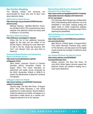 for further reading                                      Making disposable dynamic displays with
The following articles and resources are                 electronic ink on real Paper
recommended for those who wish to learn more             http://www.wired.com/gadgetlab/2010/11/making-
about electronic books.                                  disposable-dynamic-displays-with-electronic-
                                                         ink-on-real-paper/
2009 Librarian ebook survey
                                                             (Tim Carmody, Wired Gadget Lab, 23 November
http://www.apo.org.au/research/2009-librarian-
                                                             2010.) Electrowetting allows electronic ink to be
ebook-survey
                                                             embedded in real paper, merging analog and
    (Michael Newman, HighWire-Stanford Univer-
                                                             digital media to create inexpensive displays.
    sity, 26 March 2010.) This comprehensive report
                                                             This article describes a prototype project that is
    analyzes how electronic books are being used
                                                             exploring the possibilities.
    in libraries in 13 countries.
                                                         what Publishers Can and should Learn from
Delicious: electronic books
                                                         “The elements”
http://delicious.com/tag/hz11+ebooks
                                                         http://radar.oreilly.com/2010/08/what-publishers-
    Follow this link to find additional resources
                                                         can-and-should.html
    tagged for this topic and this edition of the
                                                             (Mac Slocum, O’Reilly Radar, 12 August 2010.)
    Horizon Report, including the ones listed here.
                                                             This article interviews Theodore Gray, author
    To add to this list, simply tag resources with
                                                             of The Elements, and discusses how the digital
    “hz11” and “ebooks” when you save them to
                                                             version pushes the envelope of electronic book
    Delicious.
                                                             publishing.
Handheld e-book readers and scholarship:
                                                         Yes, People still read, but Now it’s social
report and reader survey
                                                         http://www.nytimes.com/2010/06/20/
http://www.humanitiesebook.org/heb-
                                                         business/20unbox.html
whitepaper-3.html
                                                             (Steven Johnson, The New York Times, 18
    (Nina Gielen, American Council of Learned
                                                             June 2010.) Writer Steven Johnson argues that
    Societies (ACLS) Humanities E-Book, 18
                                                             electronic books will transform reading into a
    August 2010.) This report describes an
                                                             more social experience.
    experiment and reader survey conducted by
    the ACLS Humanities E-Book in 2009-10 to
    assess the effectiveness of electronic scholarly
    monographs.
a Magazine Meant for Mobile
http://www.nytimes.com/2010/08/11/business/
media/11nomad.html
    (Tanzina Vega, The New York Times, 10 August
    2010.) This article discusses a new online
    publication for mobile devices. Nomad Editions,
    written by freelance journalists, will appear on a
    subscriber’s mobile device as a monthly mini-
    magazine tailored to his or her interests.




                                T H e      H o r i Z o N         r e P o r T          –   2 0 1 1         11
 