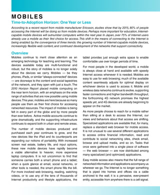 MobiLes
Time-to-adoption Horizon: one Year or Less
According to a recent report from mobile manufacturer Ericsson, studies show that by 2015, 80% of people
accessing the Internet will be doing so from mobile devices. Perhaps more important for education, Internet-
capable mobile devices will outnumber computers within the next year. In Japan, over 75% of Internet users
already use a mobile as their first choice for access. This shift in the means of connecting to the Internet is
being enabled by the convergence of three trends: the growing number of Internet-capable mobile devices,
increasingly flexible web content, and continued development of the networks that support connectivity.

overview
Mobiles continue to merit close attention as an          tablet provides just enough extra space to enable
emerging technology for teaching and learning. The       comfortable use over longer periods of time.
devices available today are multi-functional and
                                                         For most people in the developed world, a mobile
robust, but the story of mobiles is no longer solely
                                                         is always close at hand and available with speedy
about the devices we carry. Mobiles — be they
                                                         Internet access whenever it is needed. Mobiles are
phones, iPads, or similar “always-connected” devices
                                                         easy to use for web browsing; much of the available
— are doorways to the content and social tapestries
                                                         content seamlessly adjusts for optimal display on
of the network, and they open with just a touch. The
                                                         whichever device is used to access it. Mobile and
2010 Horizon Report placed mobile computing on
                                                         wireless data networks continue to evolve, supporting
the near term horizon, with an emphasis on the wide
                                                         faster connections and higher bandwidth throughput;
range of activities that are now possible using mobile
                                                         the forthcoming 4G network promises the highest
devices. This year, mobiles are here because so many
                                                         speeds yet, and 4G devices are already beginning to
people use them as their first choice for accessing
                                                         appear on the market.
networked resources. The impact of mobiles is being
felt in every part of the globe and by more people       As more people choose to reach for a mobile rather
than ever before. Active mobile accounts continue to     than sitting at a desk to access the Internet, our
grow dramatically, and the supporting infrastructure     views and behaviors about that access are shifting.
continues to expand both in urban and remote areas.      Specialized applications are available that, for many,
                                                         replace a standard web browser for mobile access.
The number of mobile devices produced and
                                                         It is not unusual to use several different applications
purchased each year continues to grow, and the
                                                         to access online financial information, read and
new devices like the iPad and its counterparts are
                                                         contribute to social networking sites, check email,
expanding our notions of portability. With increased
                                                         browse and upload media, and so on. Tasks that
screen real estate, battery life, and input options,
                                                         once were gathered into a single piece of software
these new mobile devices have rapidly become
                                                         — the web browser — are now distributed among
a viable alternative to heavier, more expensive
                                                         many specialized (and optimized) applications.
laptop computers. It is not uncommon to find that
someone carries both a smart phone and a tablet;         Easy mobile access also means that the full range of
when a quick glance at email, social networks, or        networked information and applications accompany us
other tools is needed, the smart phone fills the bill.   wherever we go. The Internet is no longer something
For more involved web browsing, reading, watching        that is piped into homes and offices via a cable
videos, or to use any of the tens of thousands of        anchored to the wall; it is a pervasive, ever-present
Internet productivity and lifestyle applications, the    entity, accessible from anywhere there is a cell signal.
 