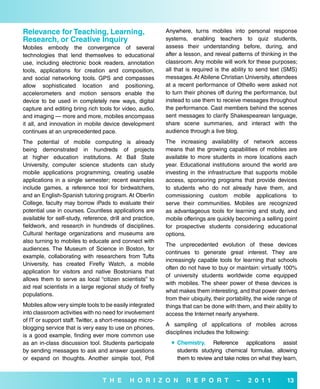 relevance for Teaching, Learning,                          Anywhere, turns mobiles into personal response
research, or Creative inquiry                              systems, enabling teachers to quiz students,
Mobiles embody the convergence of several                  assess their understanding before, during, and
technologies that lend themselves to educational           after a lesson, and reveal patterns of thinking in the
use, including electronic book readers, annotation         classroom. Any mobile will work for these purposes;
tools, applications for creation and composition,          all that is required is the ability to send text (SMS)
and social networking tools. GPS and compasses             messages. At Abilene Christian University, attendees
allow sophisticated location and positioning,              at a recent performance of Othello were asked not
accelerometers and motion sensors enable the               to turn their phones off during the performance, but
device to be used in completely new ways, digital          instead to use them to receive messages throughout
capture and editing bring rich tools for video, audio,     the performance. Cast members behind the scenes
and imaging — more and more, mobiles encompass             sent messages to clarify Shakespearean language,
it all, and innovation in mobile device development        share scene summaries, and interact with the
continues at an unprecedented pace.                        audience through a live blog.
The potential of mobile computing is already               The increasing availability of network access
being demonstrated in hundreds of projects                 means that the growing capabilities of mobiles are
at higher education institutions. At Ball State            available to more students in more locations each
University, computer science students can study            year. Educational institutions around the world are
mobile applications programming, creating usable           investing in the infrastructure that supports mobile
applications in a single semester; recent examples         access, sponsoring programs that provide devices
include games, a reference tool for birdwatchers,          to students who do not already have them, and
and an English-Spanish tutoring program. At Oberlin        commissioning custom mobile applications to
College, faculty may borrow iPads to evaluate their        serve their communities. Mobiles are recognized
potential use in courses. Countless applications are       as advantageous tools for learning and study, and
available for self-study, reference, drill and practice,   mobile offerings are quickly becoming a selling point
fieldwork, and research in hundreds of disciplines.        for prospective students considering educational
Cultural heritage organizations and museums are            options.
also turning to mobiles to educate and connect with
                                                           The unprecedented evolution of these devices
audiences. The Museum of Science in Boston, for
                                                           continues to generate great interest. They are
example, collaborating with researchers from Tufts
                                                           increasingly capable tools for learning that schools
University, has created Firefly Watch, a mobile
                                                           often do not have to buy or maintain: virtually 100%
application for visitors and native Bostonians that
                                                           of university students worldwide come equipped
allows them to serve as local “citizen scientists” to
                                                           with mobiles. The sheer power of these devices is
aid real scientists in a large regional study of firefly
                                                           what makes them interesting, and that power derives
populations.
                                                           from their ubiquity, their portability, the wide range of
Mobiles allow very simple tools to be easily integrated    things that can be done with them, and their ability to
into classroom activities with no need for involvement     access the Internet nearly anywhere.
of IT or support staff. Twitter, a short-message micro-
                                                           A sampling of applications of mobiles across
blogging service that is very easy to use on phones,
                                                           disciplines includes the following:
is a good example, finding ever more common use
as an in-class discussion tool. Students participate          Chemistry. Reference applications assist
by sending messages to ask and answer questions                students studying chemical formulae, allowing
or expand on thoughts. Another simple tool, Poll               them to review and take notes on what they learn,


                                 T H e       H o r i Z o N         r e P o r T           –    2 0 1 1          13
 