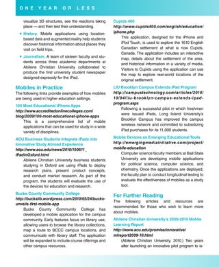 o N e      Y e a r       o r     L e s s

    visualize 3D structures, see the reactions taking   Cupids 400
    place — and then test their understanding.          http://www.cupids400.com/english/education/
   History. Mobile applications using location-        iphone.php
    based data and augmented reality help students          This application, designed for the iPhone and
    discover historical information about places they       iPod Touch, is used to explore the 1610 English
    visit on field trips.                                   Canadian settlement at what is now Cupids,
                                                            Canada. The application includes an interactive
   Journalism. A team of sixteen faculty and stu-
                                                            map, details about the settlement of the area,
    dents across three academic departments at
                                                            and historical information in a variety of media.
    Abilene Christian University collaborated to
                                                            Visitors to Cupids using the application can use
    produce the first university student newspaper
                                                            the map to explore real-world locations of the
    designed expressly for the iPad.
                                                            original settlement.

Mobiles in Practice                                     Liu brooklyn Campus extends iPad Program
The following links provide examples of how mobiles     http://campustechnology.com/articles/2010/
are being used in higher education settings.            10 / 0 4 / l i u - b ro o k l y n - c a m p u s - ex te n d s - i p a d -
                                                        program.aspx
100 Most educational iPhone apps
                                                              Following a successful pilot in which freshmen
http://www.accreditedonlinecolleges.com/
                                                              were issued iPads, Long Island University’s
blog/2009/100-most-educational-iphone-apps
                                                              Brooklyn Campus has improved the campus
    This is a comprehensive list of mobile
                                                              wireless network and committed to subsidizing
    applications that can be used for study in a wide
                                                              iPad purchases for its 11,000 students.
    variety of disciplines.
aCu business students integrate iPads into              Mobile devices as emerging educational Tools
innovative study abroad experience                      http://emergingmediainitiative.com/project/
http://www.acu.edu/news/2010/100611_                    mobile-education
iPadinOxford.html                                           Computer science faculty members at Ball State
    Abilene Christian University business students          University are developing mobile applications
    studying in Oxford are using iPads to deploy            for political science, computer science, and
    research plans, present product concepts,               chemistry. Once the applications are deployed,
    and conduct market research. As part of the             the faculty plan to conduct longitudinal testing to
    program, the students will evaluate the use of          evaluate the effectiveness of mobiles as a study
    the devices for education and research.                 tool.

bucks County Community College
                                                        for further reading
http://buckslib.wordpress.com/2010/05/24/bucks-
                                                        The following articles and resources are
unveils-first-mobile-app
                                                        recommended for those who wish to learn more
    Bucks County Community College has
                                                        about mobiles.
    developed a mobile application for the campus
    community. Early features focus on library use,     abilene Christian university’s 2009-2010 Mobile
    allowing users to browse the library collections,   Learning report
    map a route to BCCC campus locations, and           http://www.acu.edu/promise/innovative/
    communicate with library staff. The application     mlreport2009-10.html
    will be expanded to include course offerings and        (Abilene Christian University, 2010.) Two years
    other campus resources.                                 after launching an innovative pilot program to is-
 