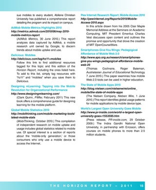 sue mobiles to every student, Abilene Christian       Pew internet research report: Mobile access 2010
    University has published a comprehensive report       http://pewinternet.org/Reports/2010/Mobile-
    detailing the program and its impact on campus.       Access-2010.aspx
                                                              In this article drawn from his 2005 Clair Maple
adMob Mobile Metrics Highlights 2010
                                                              Memorial Address at the Seminars on Academic
http://metrics.admob.com/2010/06/may-2010-
                                                              Computing, MIT President Emeritus Charles
mobile-metrics-report
                                                              Vest discusses open content and outlines the
    (AdMob Metrics, 30 June 2010.) This report
                                                              promise and opportunity that drove the creation
    analyzes data captured by AdMob, a mobile
                                                              of MIT OpenCourseWare.
    research unit owned by Google, to discern
    trends about mobile uptake and use.                   smartphones Give You wings: Pedagogical
                                                          affordance of Mobile web 2.0
Delicious: Mobiles
                                                          http://www.apo.org.au/research/smartphones-
http://delicious.com/tag/hz11+mobiles
                                                          give-you-wings-pedagogical-affordance-mobile-
    Follow this link to find additional resources
                                                          web-20
    tagged for this topic and this edition of the
                                                              (Thomas      Cochrane,     Roger      Bateman,
    Horizon Report, including the ones listed here.
                                                              Australasian Journal of Educational Technology,
    To add to this list, simply tag resources with
                                                              7 June 2010.) This paper examines how mobile
    “hz11” and “mobiles” when you save them to
                                                              Web 2.0 tools can be used in higher education.
    Delicious.
                                                          The state of Mobile apps 2010
designing mLearning: Tapping into the Mobile
                                                          http://blog.nielsen.com/nielsenwire/online_
revolution for organizational Performance
                                                          mobile/the-state-of-mobile-apps
http://www.designingmlearning.com/
                                                              (The Nielsen Company, Nielsen Wire, 1 June
    (Clark Quinn, Pfiiffer, February 2011) This new
                                                              2010.) This report identifies global usage patterns
    book offers a comprehensive guide for designing
                                                              for mobile applications by mobile device type.
    learning for the mobile platform.
                                                          world’s Largest open university Goes Mobile
Global Mobile statistics 2010
                                                          http://www.pr-inside.com/world-s-largest-open-
http://mobithinking.com/mobile-marketing-tools/
                                                          university-goes-r1553595.htm
latest-mobile-stats
                                                              (Press release, PR-inside.com, 29 October
     (MobiThinking, October 2010.) This compilation
                                                              2009.) The Indira Gandhi National Open
     of independent research on mobile uptake and
                                                              University, in partnership with Ericsson, offers
     usage includes global statistics related to mobile
                                                              courses on mobile phones to more than 2.5
     use. Of special interest is a section of reports
                                                              million students.
     about the ‘mobile-only generation,’ or those
     consumers who only use a mobile device to
     access the Internet.




                                 T H e      H o r i Z o N         r e P o r T          –    2 0 1 1         15
 