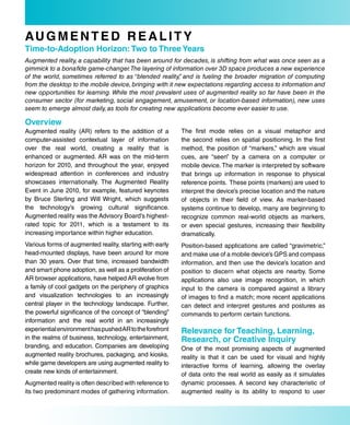 au G M e N T e d r e a L i T Y
Time-to-adoption Horizon: Two to Three Years
Augmented reality, a capability that has been around for decades, is shifting from what was once seen as a
gimmick to a bonafide game-changer. The layering of information over 3D space produces a new experience
of the world, sometimes referred to as “blended reality, and is fueling the broader migration of computing
                                                         ”
from the desktop to the mobile device, bringing with it new expectations regarding access to information and
new opportunities for learning. While the most prevalent uses of augmented reality so far have been in the
consumer sector (for marketing, social engagement, amusement, or location-based information), new uses
seem to emerge almost daily, as tools for creating new applications become ever easier to use.

overview
Augmented reality (AR) refers to the addition of a        The first mode relies on a visual metaphor and
computer-assisted contextual layer of information         the second relies on spatial positioning. In the first
over the real world, creating a reality that is           method, the position of “markers,” which are visual
enhanced or augmented. AR was on the mid-term             cues, are “seen” by a camera on a computer or
horizon for 2010, and throughout the year, enjoyed        mobile device. The marker is interpreted by software
widespread attention in conferences and industry          that brings up information in response to physical
showcases internationally. The Augmented Reality          reference points. These points (markers) are used to
Event in June 2010, for example, featured keynotes        interpret the device’s precise location and the nature
by Bruce Sterling and Will Wright, which suggests         of objects in their field of view. As marker-based
the technology’s growing cultural significance.           systems continue to develop, many are beginning to
Augmented reality was the Advisory Board’s highest-       recognize common real-world objects as markers,
rated topic for 2011, which is a testament to its         or even special gestures, increasing their flexibility
increasing importance within higher education.            dramatically.
Various forms of augmented reality, starting with early   Position-based applications are called “gravimetric,”
head-mounted displays, have been around for more          and make use of a mobile device’s GPS and compass
than 30 years. Over that time, increased bandwidth        information, and then use the device’s location and
and smart phone adoption, as well as a proliferation of   position to discern what objects are nearby. Some
AR browser applications, have helped AR evolve from       applications also use image recognition, in which
a family of cool gadgets on the periphery of graphics     input to the camera is compared against a library
and visualization technologies to an increasingly         of images to find a match; more recent applications
central player in the technology landscape. Further,      can detect and interpret gestures and postures as
the powerful significance of the concept of “blending”    commands to perform certain functions.
information and the real world in an increasingly
experiential environment has pushed AR to the forefront   relevance for Teaching, Learning,
in the realms of business, technology, entertainment,     research, or Creative inquiry
branding, and education. Companies are developing         One of the most promising aspects of augmented
augmented reality brochures, packaging, and kiosks,       reality is that it can be used for visual and highly
while game developers are using augmented reality to      interactive forms of learning, allowing the overlay
create new kinds of entertainment.                        of data onto the real world as easily as it simulates
Augmented reality is often described with reference to    dynamic processes. A second key characteristic of
its two predominant modes of gathering information.       augmented reality is its ability to respond to user
 