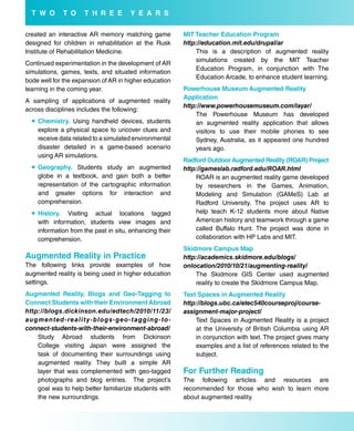 T w o          T o        T H r e e              Y e a r s

created an interactive AR memory matching game                              MiT Teacher education Program
designed for children in rehabilitation at the Rusk                         http://education.mit.edu/drupal/ar
Institute of Rehabilitation Medicine.                                           This is a description of augmented reality
                                                                                simulations created by the MIT Teacher
Continued experimentation in the development of AR
                                                                                Education Program, in conjunction with The
simulations, games, texts, and situated information
                                                                                Education Arcade, to enhance student learning.
bode well for the expansion of AR in higher education
learning in the coming year.                                                Powerhouse Museum augmented reality
                                                                            application
A sampling of applications of augmented reality
                                                                            http://www.powerhousemuseum.com/layar/
across disciplines includes the following:
                                                                                The Powerhouse Museum has developed
    Chemistry. Using handheld devices, students                                an augmented reality application that allows
     explore a physical space to uncover clues and                              visitors to use their mobile phones to see
     receive data related to a simulated environmental                          Sydney, Australia, as it appeared one hundred
     disaster detailed in a game-based scenario                                 years ago.
     using AR simulations.
                                                                            radford outdoor augmented reality (roar) Project
    Geography. Students study an augmented                                 http://gameslab.radford.edu/ROAR.html
     globe in a textbook, and gain both a better                                ROAR is an augmented reality game developed
     representation of the cartographic information                             by researchers in the Games, Animation,
     and greater options for interaction and                                    Modeling and Simulation (GAMeS) Lab at
     comprehension.                                                             Radford University. The project uses AR to
    History. Visiting actual locations tagged                                  help teach K-12 students more about Native
     with information, students view images and                                 American history and teamwork through a game
     information from the past in situ, enhancing their                         called Buffalo Hunt. The project was done in
     comprehension.                                                             collaboration with HP Labs and MIT.
                                                                            skidmore Campus Map
augmented reality in Practice                                               http://academics.skidmore.edu/blogs/
The following links provide examples of how                                 onlocation/2010/10/21/augmenting-reality/
augmented reality is being used in higher education                             The Skidmore GIS Center used augmented
settings.                                                                       reality to create the Skidmore Campus Map.
augmented reality, blogs and Geo-Tagging to                                 Text spaces in augmented reality
Connect students with their environment abroad                              http://blogs.ubc.ca/etec540courseproj/course-
http://blogs.dickinson.edu/edtech/2010/11/23/                               assignment-major-project/
a u g m e n te d - re a l i t y - b l o g s - ge o - t a g g i n g - to -       Text Spaces in Augmented Reality is a project
connect-students-with-their-environment-abroad/                                 at the University of British Columbia using AR
     Study Abroad students from Dickinson                                       in conjunction with text. The project gives many
     College visiting Japan were assigned the                                   examples and a list of references related to the
     task of documenting their surroundings using                               subject.
     augmented reality. They built a simple AR
     layer that was complemented with geo-tagged                            for further reading
     photographs and blog entries. The project’s                            The following articles and resources are
     goal was to help better familiarize students with                      recommended for those who wish to learn more
     the new surroundings.                                                  about augmented reality.
 