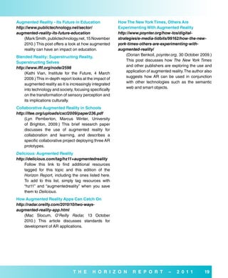 augmented reality - its future in education              How The New York Times, others are
http://www.publictechnology.net/sector/                  experimenting with augmented reality
augmented-reality-its-future-education                   http://www.poynter.org/how-tos/digital-
    (Mark Smith, publictechnology.net, 15 November       strategies/e-media-tidbits/99162/how-the-new-
    2010.) This post offers a look at how augmented      york-times-others-are-experimenting-with-
    reality can have an impact on education.             augmented-reality/
                                                              (Dorian Benkoil, poynter.org, 30 October 2009.)
blended reality: superstructing reality,
                                                              This post discusses how The New York Times
superstructing selves
                                                              and other publishers are exploring the use and
http://www.iftf.org/node/2598
                                                              application of augmented reality. The author also
    (Kathi Vian, Institute for the Future, 4 March
                                                              suggests how AR can be used in conjunction
    2009.) This in-depth report looks at the impact of
                                                              with other technologies such as the semantic
    augmented reality as it is increasingly integrated
                                                              web and smart objects.
    into technology and society, focusing specifically
    on the transformation of sensory perception and
    its implications culturally.
Collaborative augmented reality in schools
http://ltee.org/uploads/cscl2009/paper236.pdf
    (Lyn Pemberton, Marcus Winter, University
    of Brighton, 2009.) This brief research paper
    discusses the use of augmented reality for
    collaboration and learning, and describes a
    specific collaborative project deploying three AR
    prototypes.
Delicious: augmented reality
http://delicious.com/tag/hz11+augmentedreality
    Follow this link to find additional resources
    tagged for this topic and this edition of the
    Horizon Report, including the ones listed here.
    To add to this list, simply tag resources with
    “hz11” and “augmentedreality” when you save
    them to Delicious.
How augmented reality apps Can Catch on
http://radar.oreilly.com/2010/10/two-ways-
augmented-reality-app.html
    (Mac Slocum, O’Reilly Radar, 13 October
    2010.) This article discusses standards for
    development of AR applications.




                                T H e      H o r i Z o N         r e P o r T          –   2 0 1 1         19
 