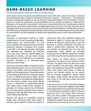 GaMe-based LearNiNG
Time-to-adoption Horizon: Two to Three Years
Game-based learning has gained considerable traction since 2003, when James Gee began to describe
the impact of game play on cognitive development. Since then, research — and interest in — the potential of
gaming on learning has exploded, as has the diversity of games themselves, with the emergence of serious
games as a genre, the proliferation of gaming platforms, and the evolution of games on mobile devices.
Developers and researchers are working in every area of game-based learning, including games that are
goal-oriented; social game environments; non-digital games that are easy to construct and play; games
developed expressly for education; and commercial games that lend themselves to refining team and group
skills. Role-playing, collaborative problem solving, and other forms of simulated experiences constitute topics
for further research, but are recognized for having broad applicability across a wide range of disciplines.

overview
Proponents of game-based learning in higher                games that make them especially engaging and
education point to its role in supporting collaboration,   appealing to players of various ages and of both
problem-solving, and communication, the 21st               genders: the feeling of working toward a goal; the
century competencies needed by American students           possibility of attaining spectacular successes; the
outlined by Secretary of Education Arne Duncan             ability to problem-solve, collaborate with others,
in late 2010 in the National Education Technology          and socialize; an interesting story line; and other
Plan. Advocates also underscore the productive             characteristics. These qualities are replicable,
role of play, which allows for experimentation, the        though they can be difficult to design well, and they
exploration of identities, and even failure. Gaming        can transfer to games featuring educational content.
also contributes to the development of a particular        More recently, the Serious Games movement
disposition well-suited to an information-based            responded to the desire to unite significant content
culture and rapid change.                                  with play. The games within this genre layer social
Gaming is an expansive category, ranging from simple       issues or problems with game play, helping players
paper-and-pencil games such as word searches all           gain a new perspective through active engagement.
the way up to complex, massively multiplayer online        While some criticize these games as being too
(MMO) and role-playing games. Educational games            serious, and therefore lacking the fun aspects
can be broadly grouped into three categories: games        that can increase engagement, research shows
that are not digital; games that are digital, but that     that players readily connect with learning material
are not collaborative; and collaborative digital games.    when doing so will help them achieve personally
The first category includes many games already             meaningful goals.
common in classrooms as supplemental learning              A few years further out, but increasingly interesting,
tools. Digital games include games designed for            is the creation of massively multiplayer online (MMO)
computers, for console systems like the Nintendo           games designed for learning. Like their entertainment-
Wii, and online games accessed either through a
                                                           or training-focused counterparts (World of Warcraft,
special game client (like IBM’s Power Up) or through
                                                           Everquest, Lord of the Rings Online, America’s
a web interface (like Whyville).
                                                           Army, and others), games of this type bring many
Research into games for educational purposes               players together to work on activities that require
reveals some interesting trends. Early studies of          collaborative problem-solving. Games like these are
consumer games helped to identify the aspects of           complex, and include solo as well as group content
 