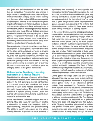and goals that are collaborative as well as some          experiment with leadership. In MMO games, the
that are competitive. They are often goal-oriented in     “conceptual blending” required in navigating the real
ways that tie to a storyline or theme, but the highest    world and virtual spaces simultaneously in game play
levels of interaction and play require outside learning   similarly contributes a valuable skill. Finally, gaining
and discovery. What makes MMO games especially            an understanding of the “procedural logic” or meta
compelling and effective is the variety of sub-games      level of game design is also useful, helping students
or paths of engagement that are available to players      garner a deeper understanding of the systems that
— there are social aspects, large and small goals to      drive contemporary culture. In these ways, gaming
work towards, often an interesting back story that sets   as an activity contributes to learning broadly.
the context, and more. Players dedicate enormous          In the second direction, gaming related specifically to
amounts of time on task pursuing the goals of these       course content helps student gain a fresh perspective
games. The problem that needs to be solved, and           on material and can potentially engage them in
which is being tackled on many fronts today, is that of   that content in more complex and nuanced ways.
embedding educational content in such a way that it       Alternate reality games (ARGs), in which players
becomes a natural part of playing the game.               find clues and solve puzzles in experiences that blur
One area in which there is currently a great deal of      the boundary between the game and real life, offer
development is social games, especially those that        a clear example in which course content and game
can be taken along and played anywhere at all using       play can overlap. Recent examples of large-scale
a mobile device. With social games, players are           ARGs include the educational games World Without
never far from a game environment, whether it be a        Oil, a collaborative and social imagining of the first
mobile in a pocket, a desktop or laptop computer, or a    32 weeks of a global oil crisis, and Superstruct, in
networked gaming console. With this kind of ubiquity,     which players imagined themselves 10 years in the
games are becoming a pervasive part of everyday           future, in a world facing daunting environmental,
life, and our notions of what constitutes a game are      political, and health challenges. The Tower of Babel,
changing as fast as the games themselves.                 an ARG designed by the European ARGuing Project,
                                                          was used in schools as well as by learners of all ages
relevance for Teaching, Learning,                         for learning languages other than their own.
research, or Creative inquiry                             Online games for single users are also popular,
Considering the relevance of gaming within higher         although they may be used more in informal than
education can take one of two admittedly overlapping      formal learning contexts. Examples of single-player
paths. In the first, gaming is deemed significant as      online games useful in an educational context
a conceptual practice with outcomes that enable           include those developed by Persuasive Games,
students to gain skills needed specifically in an         which explores advocacy issues in a format intended
information-based culture. The second path finds          to engage players in serious questions related to
relevance in specific gaming content, which can           health, policy, and contemporary topics. Similarly, the
overlap with course content, helping students learn       Italian design collective Molleindustrial uses gaming
material in an innovative way.                            to address pressing social needs. The Free Culture
In the first direction, advocates support the act of      Game, for example, is described as “a playable
gaming. They see value, for example, in creating          theory” and deals with copyright and free culture,
a disposition or stance that enhances skills in           while Oligarchy considers international oil drilling.
decision-making, innovation, and problem-solving.         The premise behind these games is that while
The ability to identify with experts as one adopts        students may read about social issues in a given
differing identities in games can allow students to       college course, actively playing through the topics


                                 T H e      H o r i Z o N         r e P o r T           –    2 0 1 1         21
 