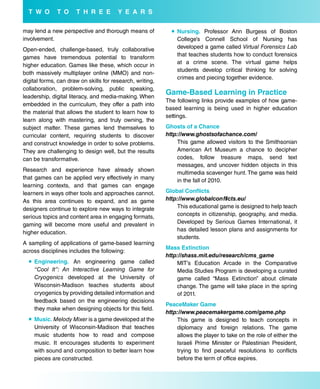 T w o       T o     T H r e e         Y e a r s

may lend a new perspective and thorough means of              Nursing. Professor Ann Burgess of Boston
involvement.                                                   College’s Connell School of Nursing has
Open-ended, challenge-based, truly collaborative               developed a game called Virtual Forensics Lab
games have tremendous potential to transform                   that teaches students how to conduct forensics
                                                               at a crime scene. The virtual game helps
higher education. Games like these, which occur in
                                                               students develop critical thinking for solving
both massively multiplayer online (MMO) and non-
                                                               crimes and piecing together evidence.
digital forms, can draw on skills for research, writing,
collaboration, problem-solving, public speaking,
leadership, digital literacy, and media-making. When
                                                           Game-based Learning in Practice
                                                           The following links provide examples of how game-
embedded in the curriculum, they offer a path into
                                                           based learning is being used in higher education
the material that allows the student to learn how to
                                                           settings.
learn along with mastering, and truly owning, the
subject matter. These games lend themselves to             Ghosts of a Chance
curricular content, requiring students to discover         http://www.ghostsofachance.com/
and construct knowledge in order to solve problems.            This game allowed visitors to the Smithsonian
They are challenging to design well, but the results           American Art Museum a chance to decipher
can be transformative.                                         codes, follow treasure maps, send text
                                                               messages, and uncover hidden objects in this
Research and experience have already shown
                                                               multimedia scavenger hunt. The game was held
that games can be applied very effectively in many             in the fall of 2010.
learning contexts, and that games can engage
learners in ways other tools and approaches cannot.        Global Conflicts
As this area continues to expand, and as game              http://www.globalconflicts.eu/
designers continue to explore new ways to integrate            This educational game is designed to help teach
serious topics and content area in engaging formats,           concepts in citizenship, geography, and media.
gaming will become more useful and prevalent in                Developed by Serious Games International, it
                                                               has detailed lesson plans and assignments for
higher education.
                                                               students.
A sampling of applications of game-based learning
                                                           Mass extinction
across disciplines includes the following:
                                                           http://shass.mit.edu/research/cms_game
   engineering. An engineering game called                    MIT’s Education Arcade in the Comparative
    “Cool It”: An Interactive Learning Game for                Media Studies Program is developing a curated
    Cryogenics developed at the University of                  game called “Mass Extinction” about climate
    Wisconsin-Madison teaches students about                   change. The game will take place in the spring
    cryogenics by providing detailed information and           of 2011.
    feedback based on the engineering decisions
                                                           PeaceMaker Game
    they make when designing objects for this field.
                                                           http://www.peacemakergame.com/game.php
   Music. Melody Mixer is a game developed at the             This game is designed to teach concepts in
    University of Wisconsin-Madison that teaches               diplomacy and foreign relations. The game
    music students how to read and compose                     allows the player to take on the role of either the
    music. It encourages students to experiment                Israeli Prime Minister or Palestinian President,
    with sound and composition to better learn how             trying to find peaceful resolutions to conflicts
    pieces are constructed.                                    before the term of office expires.
 