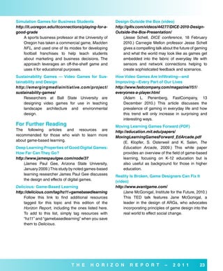 simulation Games for business students                 design outside the box (video)
http://it.uoregon.edu/itconnections/playing-for-a-     http://g4tv.com/videos/44277/DICE-2010-Design-
good-grade                                             Outside-the-Box-Presentation/
    A sports business professor at the University of       (Jesse Schell, DICE conference, 18 February
    Oregon has taken a commercial game, Madden             2010.) Carnegie Mellon professor Jesse Schell
    NFL, and used one of its modes for developing          gives a compelling talk about the future of gaming
    football franchises to help teach students             and what the world may look like as games get
    about marketing and business decisions. The            embedded into the fabric of everyday life with
    approach leverages an off-the-shelf game and           sensors and network connections helping to
    uses it for educational purposes.                      create sophisticated feedback and scenarios.
sustainability Games — Video Games for sus-            How Video Games are infiltrating—and
tainability and design                                 improving—every Part of our Lives
http://emergingmediainitiative.com/project/            http://www.fastcompany.com/magazine/151/
sustainability-games/                                  everyones-a-player.html
    Researchers at Ball State University are               (Adam L. Penenberg, FastCompany, 13
    designing video games for use in teaching              December 2010.) This article discusses the
    landscape architecture and environmental               prevalence of gaming in everyday life and how
    design.                                                this trend will only increase in surprising and
                                                           interesting ways.
for further reading                                    Moving Learning Games forward (Pdf)
The following articles and resources are               http://education.mit.edu/papers/
recommended for those who wish to learn more           MovingLearningGamesForward_EdArcade.pdf
about game-based learning.                                 (E. Klopfer, S. Osterweil and K. Salen, The
deep Learning Properties of Good digital Games:            Education Arcade, 2009.) This white paper
How far Can They Go?                                       provides an overview of the field of game-based
http://www.jamespaulgee.com/node/37                        learning, focusing on K-12 education but is
    (James Paul Gee, Arizona State University,             also useful as background for those in higher
    January 2009.) This study by noted games-based         education.
    learning researcher James Paul Gee discusses       reality is broken, Game designers Can fix it
    the design and effects of digital games.           (video)
Delicious: Game-based Learning                         http://www.avantgame.com/
http://delicious.com/tag/hz11+gamebasedlearning            (Jane McGonigal, Institute for the Future, 2010.)
     Follow this link to find additional resources         This TED talk features Jane McGonigal, a
     tagged for this topic and this edition of the         leader in the design of ARGs, who advocates
     Horizon Report, including the ones listed here.       incorporating principles of game design into the
     To add to this list, simply tag resources with        real world to effect social change.
     “hz11” and “gamebasedlearning” when you save
     them to Delicious.




                               T H e      H o r i Z o N        r e P o r T          –   2 0 1 1         23
 