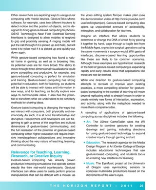 Other researchers are exploring ways to use gestural         the video editing system Tamper makes plain (see
computing with mobile devices. GestureTek’s Momo             the demonstration video at http://www.youtube.com/
software, for example, uses two different trackers to        user/oblongtamper). Gesture-based computing also
detect motion and the position of objects, and is de-        opens up unparalleled avenues of accessibility,
signed to bring gesture-based computing to phones.           interaction, and collaboration for learners.
iDENT Technology’s Near Field Electrical Sensing
                                                             Imagine an interface that allows students to
Interfaces is designed to allow mobiles to respond
                                                             determine or change the DNA of a fruit fly by piecing
to grip and proximity sensing. A ringing mobile will
put the call through if it is picked up and held, but will   it together by hand, page through a fragile text from
send it to voice mail if it is picked up and quickly put     the Middle Ages, or practice surgical operations using
down again.                                                  the same movements a surgeon would. With gestural
                                                             interfaces, discovery-based learning opportunities
While gesture-based computing has found a natu-
                                                             like these are likely to be common scenarios.
ral home in gaming, as well as in browsing files,
                                                             Although these examples are hypothetical, research
its potential uses are far more broad. The ability to
                                                             in the field of gesture-based computing is expanding
move through three-dimensional visualizations could
                                                             rapidly and early results show that applications like
prove compelling and productive, for example, and
                                                             these are not far-fetched.
gesture-based computing is perfect for simulation
and training. Gesture-based computing has strong             While one direction for gesture-based computing
potential in education, both for learning, as students       attempts to recreate or improve upon existing
will be able to interact with ideas and information in       practices, a more compelling direction for gesture-
new ways, and for teaching, as faculty explore new           based computing in the context of learning will move
ways to communicate ideas. It also has the poten-            beyond replicating what is already known in order to
tial to transform what we understand to be scholarly         create entirely new forms of interaction, expression,
methods for sharing ideas.                                   and activity, along with the metaphors needed to
Gesture-based computing is changing the ways that            make them comprehensible.
we interact with computers, both physically and me-          A sampling of applications of gesture-based
chanically. As such, it is at once transformative and        computing across disciplines includes the following:
disruptive. Researchers and developers are just be-
ginning to gain a sense of the cognitive and cultural           art. The UDraw GameTablet uses the Wii
dimensions of gesture-based communicating, and                   Controller to combine gestures for creating
the full realization of the potential of gesture-based           drawings and gaming, indicating directions
computing within higher education will require inten-            for using gesture-based technology to expand
sive interdisciplinary collaborations and innovative             creative inquiry through gaming and art.
thinking about the very nature of teaching, learning,           education. The research agenda for the Media
and communicating.                                               Design Program at Art Center College of Design
                                                                 includes educational technologies that use
relevance for Teaching, Learning,                                gesture-based computing, and students focus
research, or Creative inquiry                                    on creating new interfaces for learning.
Gesture-based computing has already proven
productive in training simulations that operate almost          Music. The EyeMusic project at the University
exactly like their real-world counterparts. Gestural             of Oregon uses eye-tracking sensors to
interfaces can allow users to easily perform precise             compose multimedia productions based on the
manipulations that can be difficult with a mouse, as             movements of the user’s eyes.


                                   T H e       H o r i Z o N         r e P o r T          –   2 0 1 1         25
 