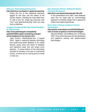 Delicious: Gesture-based Computing                      New interaction rituals: Getting the Playful
http://delicious.com/tag/hz11+gesturecomputing          interfaces we deserve
    Follow this link to find additional resources       http://dma.ucla.edu/events/calendar/?ID=478
    tagged for this topic and this edition of the            In this presentation from 2007, Julian Bleecker
    Horizon Report, including the ones listed here.          asks how we might take an art-technology
    To add to this list, simply tag resources with           approach to interface design that is gestural to
    “hz11” and “gesturecomputing” when you save              create more playful experiences.
    them to Delicious.                                  Point, Click: a review of Gesture Control
is apple Considering Next-Gen Tactile feedback          Technologies
for ios devices?                                        http://games.venturebeat.com/2010/02/09/point-
http://www.patentlyapple.com/patently-                  click-a-review-of-gesture-control-technologies
apple/2010/08/is-apple-considering-next-gen-                 (Damian Rollison, VentureBeat.com, 9 February
tactile-feedback-for-ios-devices.html                        2010.) This article discusses the key developers
     (Jack Purcher, PatentlyApple.com, 2 August              and platforms working with gesture-based
     2010) Apple is exploring potential technology           technologies.
     that would bring tactile feedback to it’s mobile
     devices, giving users new levels of feedback
     and interaction aside from just simple touch
     gestures. A unique feature of this technology
     provided by Senseg is the lack of mechanical
     motors, so there are no moving parts to break
     or wear out.




                                T H e      H o r i Z o N        r e P o r T         –    2 0 1 1        27
 