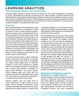 L e a r N i N G a N a LY T i C s
Time-to-adoption Horizon: four to five Years
Learning analytics promises to harness the power of advances in data mining, interpretation, and modeling
to improve understandings of teaching and learning, and to tailor education to individual students more
effectively. Still in its early stages, learning analytics responds to calls for accountability on campuses across
the country, and leverages the vast amount of data produced by students in day-to-day academic activities.
While learning analytics has already been used in admissions and fund-raising efforts on several campuses,
“academic analytics” is just beginning to take shape.

overview
Learning analytics refers to the interpretation of a wide   to transform pedagogy in a more radical manner. It
range of data produced by and gathered on behalf            might also be used by students themselves, creating
of students in order to assess academic progress,           opportunities for holistic synthesis across both formal
predict future performance, and spot potential issues.      and informal learning activities.
Data are collected from explicit student actions, such      While EDUCAUSE has announced a major program
as completing assignments and taking exams, and             in partnership with the Gates Foundation, the Hewlett
from tacit actions, including online social interactions,   Foundation, and others that identifies learning
extracurricular activities, posts on discussion forums,     analytics as one of five key areas for development,
and other activities that are not directly assessed as      it is still very early and most of the work in this area
part of the student’s educational progress. Analysis        is conceptual. Learning analytics also faces some
models that process and display the data assist faculty     challenges. It requires combining data from disparate
members and school personnel in interpretation. The         sources, often in different formats. It also carries with
goal of learning analytics is to enable teachers and        it concerns about student privacy and profiling, as
schools to tailor educational opportunities to each         well as the sense that students are being reduced to
student’s level of need and ability.                        information and numbers. Indeed, learning analytics
At its heart, learning analytics is about analyzing a       to date generally falls within the purview of IT
wealth of information about students in a way that          departments. For the information and its use to be
would allow schools to take action. This information        more productive within curricula and pedagogy, faculty
can include student profiles within an institution’s        will need both to understand its technical potential, as
                                                            well its pedagogical usefulness. These challenges will
database, as well as the interactions of students
                                                            need to be addressed as the work moves forward.
within course management systems. A long absence
                                                            The potential for learning is clear, but the technology
from a course’s online activities, for example, can
                                                            to deliver that potential is still very young.
trigger faculty intervention. At its best, however,
learning analytics goes much further than this,
marrying information from disparate sources to create
                                                            relevance for Teaching, Learning,
                                                            research, or Creative inquiry
a far more robust and nuanced profile of students, in
                                                            Learning analytics in higher education has centered
turn offering faculty members more insight.
                                                            primarily on identifying at-risk students who can
Learning analytics need not simply focus on                 then receive attention to avoid failure in a particular
student performance. It might be used as well to            course. The Signals project at Purdue University
assess curricula, programs, and institutions. It could      is an exemplary instance of this use. Initiated in
contribute to existing assessment efforts on a campus,      2007, Signals gathers information from SIS, course
helping provide a deeper analysis, or it might be used      management systems, and course gradebooks
 