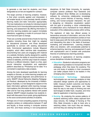 to generate a risk level for students, and those            disciplines. At Ball State University, for example,
designated as at-risk are targeted for outreach.            computer science professor Paul Gestwicki and
                                                            English professor Brian McNely are co-developing
The larger promise of learning analytics, however,
                                                            software for enhancing collaborative knowledge
is that when correctly applied and interpreted, it
                                                            work. Using current theories of learning, rhetoric,
will enable faculty to more precisely identify student
                                                            writing, and human-computer interaction, the pair
learning needs and tailor instruction appropriately.
                                                            is designing an interactive visualization system
This has implications not simply for individual student
                                                            with the goal of providing a richer understanding
performance, but in how educators perceive teaching,
                                                            of collaboration and a framework for more effective
learning, and assessment. By offering information in
                                                            evaluation of the collaborative process within writing.
real time, learning analytics can support immediate
alterations, suggesting a model of curriculum that is       The explosion of data has offered access to
more fluid and open to change.                              tremendous amounts of information, and one of the
                                                            challenges for educational institutions centers on how
There are currently several kinds of tools for learning
                                                            best to keep pace with the tools used for processing
analytics including those that might be adapted
                                                            and interpreting this data in the fields of business,
for educational purposes, and those developed
                                                            marketing, and entertainment. Learning analytics
specifically to connect with existing educational
                                                            offers one direction, with considerable potential to
tools. Commercial applications include Mixpanel
                                                            enhance teaching, learning, and assessment if used
analytics, which offers real-time data visualization
                                                            with sophistication and in tandem with productive
documenting how users are engaging with material
                                                            theories of contemporary learning practices.
on a website. Similarly, Userfly, designed for usability
testing, provides the ability to record the behavior of     A sampling of applications of learning analytics
visitors to websites, and then play it back for analysis.   across disciplines includes the following:
Moving in a different direction, Gephi is a free, open         education. Students in education programs can
source interactive visualization and exploration                utilize learning analytics to incorporate into their
platform described as “Photoshop but for data.” It is           pedagogy when they leave the academy. The
connected to exploratory data analysis.                         use and study of analytics in their coursework
Among the tools developed specifically for learning             can better prepare them to be leaders in this
analytics is Socrato, an online learning analytics ser-         emerging area of education.
vice that generates diagnostic and performance re-             instructional      Technology.        Instructional
ports. SNAPP (Social Networks Adapting Pedagogi-                technologists can use learning analytics to help
cal Practice), developed by the University of Wollon-           educators design systems and approaches to
gong in Australia, is a tool designed to expand on the          better measure student outcomes and faculty
basic information gathered within learning manage-              development. These approaches can help
ment systems; this information tends to center on how           lead the way to new ways of thinking and new
often and for how long students interact with posted            technologies to better track, visualize, and mine
material. SNAPP instead visualizes how students in-             data for application in learning analytics.
teract with discussion forum posts, giving significance
                                                               Nursing. By analyzing the access patterns of
to the socio-constructivist activities of students.
                                                                students watching online videos captured from
Perhaps one of most compelling aspects of learning              class lectures, the College of Nursing at The
analytics centers on collaborations between IT staff            Ohio State University is able to track who is
and faculty, or those working in computer science               watching videos, how much they are viewing,
and HCI, and those working in non-computational                 and how they are viewing the content.


                                  T H e       H o r i Z o N         r e P o r T          –    2 0 1 1          29
 