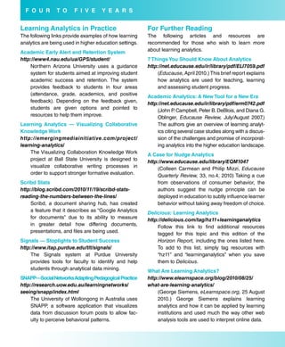 f o u r       T o     f i V e      Y e a r s


Learning analytics in Practice                           for further reading
The following links provide examples of how learning     The following articles and resources are
analytics are being used in higher education settings.   recommended for those who wish to learn more
                                                         about learning analytics.
academic early alert and retention system
http://www4.nau.edu/ua/GPS/student/                      7 Things You should Know about analytics
    Northern Arizona University uses a guidance          http://net.educause.edu/ir/library/pdf/ELI7059.pdf
    system for students aimed at improving student           (Educause, April 2010.) This brief report explains
    academic success and retention. The system               how analytics are used for teaching, learning
    provides feedback to students in four areas              and assessing student progress.
    (attendance, grade, academics, and positive          academic analytics: a New Tool for a New era
    feedback). Depending on the feedback given,          http://net.educause.edu/ir/library/pdf/erm0742.pdf
    students are given options and pointed to                 (John P. Campbell, Peter B. DeBlois, and Diana G.
    resources to help them improve.                           Oblinger, Educause Review, July/August 2007       .)
Learning analytics — Visualizing Collaborative                The authors give an overview of learning analyt-
Knowledge work                                                ics citing several case studies along with a discus-
http://emergingmediainitiative.com/project/                   sion of the challenges and promise of incorporat-
learning-analytics/                                           ing analytics into the higher education landscape.
    The Visualizing Collaboration Knowledge Work         a Case for Nudge analytics
    project at Ball State University is designed to      http://www.educause.edu/library/EQM1047
    visualize collaborative writing processes in             (Colleen Carmean and Philip Mizzi, Educause
    order to support stronger formative evaluation.          Quarterly Review, 33, no.4, 2010) Taking a cue
scribd stats                                                 from observations of consumer behavior, the
http://blog.scribd.com/2010/11/19/scribd-stats-              authors suggest the nudge principle can be
reading-the-numbers-between-the-lines/                       deployed in education to subtly influence learner
    Scribd, a document sharing hub, has created              behavior without taking away freedom of choice.
    a feature that it describes as “Google Analytics     Delicious: Learning analytics
    for documents” due to its ability to measure         http://delicious.com/tag/hz11+learninganalytics
    in greater detail how differing documents,               Follow this link to find additional resources
    presentations, and files are being used.                 tagged for this topic and this edition of the
signals — stoplights to student success                      Horizon Report, including the ones listed here.
http://www.itap.purdue.edu/tlt/signals/                      To add to this list, simply tag resources with
    The Signals system at Purdue University                  “hz11” and “learninganalytics” when you save
    provides tools for faculty to identify and help          them to Delicious.
    students through analytical data mining.             what are Learning analytics?
sNaPP—social Networks adapting Pedagogical Practice      http://www.elearnspace.org/blog/2010/08/25/
http://research.uow.edu.au/learningnetworks/             what-are-learning-analytics/
seeing/snapp/index.html                                      (George Siemens, eLearnspace.org, 25 August
    The University of Wollongong in Australia uses           2010.) George Siemens explains learning
    SNAPP, a software application that visualizes            analytics and how it can be applied by learning
    data from discussion forum posts to allow fac-           institutions and used much the way other web
    ulty to perceive behavioral patterns.                    analysis tools are used to interpret online data.
 
