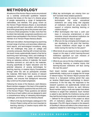 MeTH odoLo G Y
All editions of the Horizon Report series are produced      2 What key technologies are missing from our
via a carefully constructed qualitative research              list? Consider these related questions:
process that draws on the input of a diverse group             What would you list among the established
of people representing a range of backgrounds,                   technologies      that   some       educational
nationalities, and interests. This group, known as               institutions are using today that arguably
the Horizon Project Advisory Board, is reconstituted             all institutions should be using broadly to
annually and with each new edition, with at least one            support or enhance teaching, learning, or
third of the group being new to the process each year            creative inquiry?
to ensure a fresh perspective. To date, more than five         What technologies that have a solid user
hundred internationally recognized practitioners and             base in consumer, entertainment, or other
experts have participated in the Horizon Project as a            industries should educational institutions be
member of an Horizon Project Advisory Board.                     actively looking for ways to apply?
With each new edition, the board begins by examining           What are the key emerging technologies you
a broad range of primary and secondary references,               see developing to the point that learning-
trend reports, and technological innovations, along              focused institutions should begin to take
with the challenges they pose on college and                     notice during the next four to five years?
university campuses. Starting with a broad overview,        3 What trends do you expect to have a significant
the board moves systematically toward a final list by         impact on the ways in which learning-focused
examining each technology, trend, and challenge in            institutions approach our core missions of
increasing detail using a modified Delphi process.            teaching, research, and service?
Using an extensive archive of materials, the board
                                                            4 What do you see as the key challenge(s) related
members comment on, and add to, the materials,
                                                              to teaching, learning, or creative inquiry that
focusing specifically on higher education and the
                                                              learning-focused institutions will face during
potential relevance of varying technologies for
                                                              the next five years?
teaching, learning, or creative inquiry. Conversations
emerge within the wiki as participants annotate           Each board member answers these questions
the materials. RSS feeds from dozens of relevant          systematically, making sure to engage the full range
publications continue to supply up-to-the-minute          of relevant topics. The Horizon Report process then
updates, and ensures that background resources            moves to a fast-paced ranking period that uses
stay current as the project progresses.                   an iterative Delphi-based methodology to discern
                                                          consensus. In the first step, the responses to the
Following the review of the literature, each Advisory
                                                          research questions are systematically ranked and
Board member engages in the heart of the project by
                                                          placed into adoption horizons by each Advisory
answering the research questions that are at the core
                                                          Board member using a multi-vote system that allows
of the Horizon Project. These questions are tailored
                                                          members to weight their selections. Each member
to the focus of each edition and are designed to elicit
                                                          is asked to also identify the timeframe during which
a comprehensive listing of interesting technologies,
                                                          they feel the technology would enter mainstream use
challenges, and trends from the Advisory Board:
                                                          — defined for the purpose of the project as about
  1 Which of the key technologies catalogued in the       20% of institutions adopting it within the period
    Horizon Project Listing will be most important to     discussed. (The 20% figure is based on the research
    teaching, learning, or creative inquiry within the    of Geoffrey A. Moore and refers to the critical mass of
    next five years?                                      adoptions needed for a technology to have a chance


                                 T H e      H o r i Z o N         r e P o r T          –    2 0 1 1         31
 