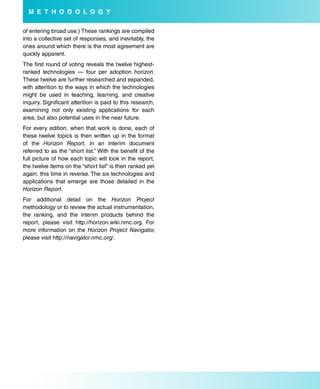 M e T H o d o L o G Y

of entering broad use.) These rankings are compiled
into a collective set of responses, and inevitably, the
ones around which there is the most agreement are
quickly apparent.
The first round of voting reveals the twelve highest-
ranked technologies — four per adoption horizon.
These twelve are further researched and expanded,
with attention to the ways in which the technologies
might be used in teaching, learning, and creative
inquiry. Significant attention is paid to this research,
examining not only existing applications for each
area, but also potential uses in the near future.
For every edition, when that work is done, each of
these twelve topics is then written up in the format
of the Horizon Report, in an interim document
referred to as the “short list.” With the benefit of the
full picture of how each topic will look in the report,
the twelve items on the “short list” is then ranked yet
again, this time in reverse. The six technologies and
applications that emerge are those detailed in the
Horizon Report.
For additional detail on the Horizon Project
methodology or to review the actual instrumentation,
the ranking, and the interim products behind the
report, please visit http://horizon.wiki.nmc.org. For
more information on the Horizon Project Navigator,
please visit http://navigator.nmc.org/.
 