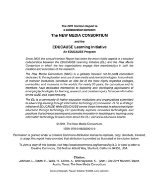 The 2011 Horizon Report is
                                          a collaboration between

                               The New Media CoNsorTiuM
                                                      and the

                                eduCause Learning initiative
                                           an eduCause Program

          Since 2005, the annual Horizon Report has been the most visible aspect of a focused
          collaboration between the EDUCAUSE Learning Initiative (ELI) and the New Media
          Consortium in which the two organizations engage their memberships in both the
          creation and outcomes of the research.
          The New Media Consortium (NMC) is a globally focused not-for-profit consortium
          dedicated to the exploration and use of new media and new technologies. Its hundreds
          of member institutions constitute an elite list of the most highly regarded colleges,
          universities, and museums in the worlds. For nearly 20 years, the consortium and its
          members have dedicated themselves to exploring and developing applications of
          emerging technologies for learning, research, and creative inquiry. For more information
          on the NMC, visit www.nmc.org.
          The ELI is a community of higher education institutions and organizations committed
          to advancing learning through information technology (IT) innovation. ELI is a strategic
          initiative of EDUCAUSE. While EDUCAUSE serves those interested in advancing higher
          education through technology, ELI specifically explores innovative technologies and
          practices that advance learning and promotes innovation in teaching and learning using
          information technology. To learn more about the ELI, visit www.educause.edu/eli.

                                    © 2011, The New Media Consortium.
                                           ISBN 978-0-9828290-5-9

Permission is granted under a Creative Commons Attribution license to replicate, copy, distribute, transmit,
    or adapt this report freely provided that attribution is provided as illustrated in the citation below.

    To view a copy of this license, visit http://creativecommons.org/licenses/by/3.0/ or send a letter to
             Creative Commons, 559 Nathan Abbott Way, Stanford, California 94305, USA.


                                                   Citation:
    Johnson, L., Smith, R., Willis, H., Levine, A., and Haywood, K., (2011). The 2011 Horizon Report.
                               Austin, Texas: The New Media Consortium.

                              Cover photograph, “Kauai’i Solstice,” © 2005, Larry Johnson.
 