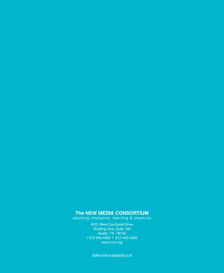 The New Media CoNsorTiuM
s p a r k i n g i n n ova t i o n , le a r n i n g & c re a t i v i t y
               6101 West Courtyard Drive
                Building One, Suite 100
                   Austin, TX 78730
            t 512 445-4200 f 512 445-4205
                     www.nmc.org


                 ISBN 978-0-9828290-5-9
 