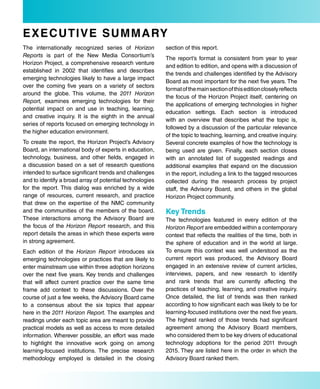 e Xe Cu TiV e s uM M a rY
The internationally recognized series of Horizon          section of this report.
Reports is part of the New Media Consortium’s
                                                          The report’s format is consistent from year to year
Horizon Project, a comprehensive research venture
                                                          and edition to edition, and opens with a discussion of
established in 2002 that identifies and describes
                                                          the trends and challenges identified by the Advisory
emerging technologies likely to have a large impact
                                                          Board as most important for the next five years. The
over the coming five years on a variety of sectors
                                                          format of the main section of this edition closely reflects
around the globe. This volume, the 2011 Horizon
                                                          the focus of the Horizon Project itself, centering on
Report, examines emerging technologies for their
                                                          the applications of emerging technologies in higher
potential impact on and use in teaching, learning,
                                                          education settings. Each section is introduced
and creative inquiry. It is the eighth in the annual
                                                          with an overview that describes what the topic is,
series of reports focused on emerging technology in
                                                          followed by a discussion of the particular relevance
the higher education environment.
                                                          of the topic to teaching, learning, and creative inquiry.
To create the report, the Horizon Project’s Advisory      Several concrete examples of how the technology is
Board, an international body of experts in education,     being used are given. Finally, each section closes
technology, business, and other fields, engaged in        with an annotated list of suggested readings and
a discussion based on a set of research questions         additional examples that expand on the discussion
intended to surface significant trends and challenges     in the report, including a link to the tagged resources
and to identify a broad array of potential technologies   collected during the research process by project
for the report. This dialog was enriched by a wide        staff, the Advisory Board, and others in the global
range of resources, current research, and practice        Horizon Project community.
that drew on the expertise of the NMC community
and the communities of the members of the board.          Key Trends
These interactions among the Advisory Board are           The technologies featured in every edition of the
the focus of the Horizon Report research, and this        Horizon Report are embedded within a contemporary
report details the areas in which these experts were      context that reflects the realities of the time, both in
in strong agreement.                                      the sphere of education and in the world at large.
Each edition of the Horizon Report introduces six         To ensure this context was well understood as the
emerging technologies or practices that are likely to     current report was produced, the Advisory Board
enter mainstream use within three adoption horizons       engaged in an extensive review of current articles,
over the next five years. Key trends and challenges       interviews, papers, and new research to identify
that will affect current practice over the same time      and rank trends that are currently affecting the
frame add context to these discussions. Over the          practices of teaching, learning, and creative inquiry.
course of just a few weeks, the Advisory Board came       Once detailed, the list of trends was then ranked
to a consensus about the six topics that appear           according to how significant each was likely to be for
here in the 2011 Horizon Report. The examples and         learning-focused institutions over the next five years.
readings under each topic area are meant to provide       The highest ranked of those trends had significant
practical models as well as access to more detailed       agreement among the Advisory Board members,
information. Wherever possible, an effort was made        who considered them to be key drivers of educational
to highlight the innovative work going on among           technology adoptions for the period 2011 through
learning-focused institutions. The precise research       2015. They are listed here in the order in which the
methodology employed is detailed in the closing           Advisory Board ranked them.
 