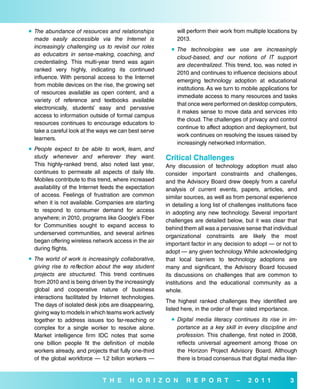  The abundance of resources and relationships             will perform their work from multiple locations by
  made easily accessible via the Internet is               2013.
  increasingly challenging us to revisit our roles        The technologies we use are increasingly
  as educators in sense-making, coaching, and
                                                           cloud-based, and our notions of IT support
  credentialing. This multi-year trend was again
                                                           are decentralized. This trend, too, was noted in
  ranked very highly, indicating its continued
                                                           2010 and continues to influence decisions about
  influence. With personal access to the Internet
                                                           emerging technology adoption at educational
  from mobile devices on the rise, the growing set
                                                           institutions. As we turn to mobile applications for
  of resources available as open content, and a
                                                           immediate access to many resources and tasks
  variety of reference and textbooks available
                                                           that once were performed on desktop computers,
  electronically, students’ easy and pervasive
                                                           it makes sense to move data and services into
  access to information outside of formal campus
                                                           the cloud. The challenges of privacy and control
  resources continues to encourage educators to
                                                           continue to affect adoption and deployment, but
  take a careful look at the ways we can best serve
                                                           work continues on resolving the issues raised by
  learners.
                                                           increasingly networked information.
 People expect to be able to work, learn, and
  study whenever and wherever they want.               Critical Challenges
  This highly-ranked trend, also noted last year,      Any discussion of technology adoption must also
  continues to permeate all aspects of daily life.     consider important constraints and challenges,
  Mobiles contribute to this trend, where increased    and the Advisory Board drew deeply from a careful
  availability of the Internet feeds the expectation   analysis of current events, papers, articles, and
  of access. Feelings of frustration are common        similar sources, as well as from personal experience
  when it is not available. Companies are starting     in detailing a long list of challenges institutions face
  to respond to consumer demand for access             in adopting any new technology. Several important
  anywhere; in 2010, programs like Google’s Fiber      challenges are detailed below, but it was clear that
  for Communities sought to expand access to           behind them all was a pervasive sense that individual
  underserved communities, and several airlines
                                                       organizational constraints are likely the most
  began offering wireless network access in the air
                                                       important factor in any decision to adopt — or not to
  during flights.
                                                       adopt — any given technology. While acknowledging
 The world of work is increasingly collaborative,     that local barriers to technology adoptions are
  giving rise to reflection about the way student      many and significant, the Advisory Board focused
  projects are structured. This trend continues        its discussions on challenges that are common to
  from 2010 and is being driven by the increasingly    institutions and the educational community as a
  global and cooperative nature of business            whole.
  interactions facilitated by Internet technologies.
                                                       The highest ranked challenges they identified are
  The days of isolated desk jobs are disappearing,
                                                       listed here, in the order of their rated importance.
  giving way to models in which teams work actively
  together to address issues too far-reaching or          Digital media literacy continues its rise in im-
  complex for a single worker to resolve alone.            portance as a key skill in every discipline and
  Market intelligence firm IDC notes that some             profession. This challenge, first noted in 2008,
  one billion people fit the definition of mobile          reflects universal agreement among those on
  workers already, and projects that fully one-third       the Horizon Project Advisory Board. Although
  of the global workforce — 1.2 billon workers —           there is broad consensus that digital media liter-


                              T H e      H o r i Z o N         r e P o r T           –    2 0 1 1           3
 