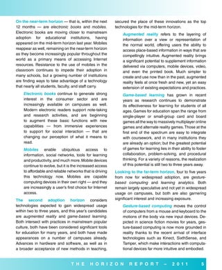 on the near-term horizon — that is, within the next       secured the place of these innovations as the top
12 months — are electronic books and mobiles.             technologies for the mid-term horizon.
Electronic books are moving closer to mainstream              Augmented reality refers to the layering of
adoption for educational institutions, having                 information over a view or representation of
appeared on the mid-term horizon last year. Mobiles           the normal world, offering users the ability to
reappear as well, remaining on the near-term horizon          access place-based information in ways that are
as they become increasingly popular throughout the            compellingly intuitive. Augmented reality brings
world as a primary means of accessing Internet                a significant potential to supplement information
resources. Resistance to the use of mobiles in the            delivered via computers, mobile devices, video,
classroom continues to impede their adoption in               and even the printed book. Much simpler to
many schools, but a growing number of institutions            create and use now than in the past, augmented
are finding ways to take advantage of a technology            reality feels at once fresh and new, yet an easy
that nearly all students, faculty, and staff carry.           extension of existing expectations and practices.
    Electronic books continue to generate strong              Game-based learning has grown in recent
    interest in the consumer sector and are                   years as research continues to demonstrate
    increasingly available on campuses as well.               its effectiveness for learning for students of all
    Modern electronic readers support note-taking             ages. Games for education span the range from
    and research activities, and are beginning                single-player or small-group card and board
    to augment these basic functions with new                 games all the way to massively multiplayer online
    capabilities — from immersive experiences                 games and alternate reality games. Those at the
    to support for social interaction — that are              first end of the spectrum are easy to integrate
    changing our perception of what it means to               with coursework, and in many institutions they
    read.                                                     are already an option; but the greatest potential
    Mobiles enable ubiquitous access to                       of games for learning lies in their ability to foster
    information, social networks, tools for learning          collaboration, problem-solving, and procedural
    and productivity, and much more. Mobile devices           thinking. For a variety of reasons, the realization
    continue to evolve, but it is the increased access        of this potential is still two to three years away.
    to affordable and reliable networks that is driving   Looking to the far-term horizon, four to five years
    this technology now. Mobiles are capable              from now for widespread adoption, are gesture-
    computing devices in their own right — and they       based computing and learning analytics. Both
    are increasingly a user’s first choice for Internet   remain largely speculative and not yet in widespread
    access.                                               usage on campuses, but both are also garnering
The second adoption horizon considers                     significant interest and increasing exposure.
technologies expected to gain widespread usage                Gesture-based computing moves the control
within two to three years, and this year’s candidates         of computers from a mouse and keyboard to the
are augmented reality and game-based learning.                motions of the body via new input devices. De-
Both intersect with practices in mainstream popular           picted in science fiction movies for years, ges-
culture, both have been considered significant tools          ture-based computing is now more grounded in
for education for many years, and both have made              reality thanks to the recent arrival of interface
appearances on a number of campuses already.                  technologies such as Kinect, SixthSense, and
Advances in hardware and software, as well as in              Tamper, which make interactions with computa-
a broader acceptance of new methods in teaching,              tional devices far more intuitive and embodied.


                                 T H e      H o r i Z o N         r e P o r T           –    2 0 1 1           5
 