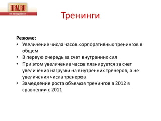 Тренинги

Резюме:
• Увеличение числа часов корпоративных тренингов в
  общем
• В первую очередь за счет внутренних сил
• При этом увеличение часов планируется за счет
  увеличения нагрузки на внутренних тренеров, а не
  увеличения числа тренеров
• Замедление роста объемов тренингов в 2012 в
  сравнении с 2011
 