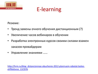 E-learning

Резюме:
• Тренд замены очного обучения дистанционным (?)
• Увеличение часов вебинаров в обучении
• Разработка электронных курсов своими силами взамен
   заказов провайдерам
• Управление знаниями ……



http://hrm.ru/blog_distancionnoe-obuchenie-2012-planiruem-rabotat-bolee-
ehffektivno_11CD76
 