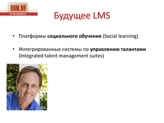 Будущее LMS
• Платформы социального обучения (Social learning)

• Интегрированные системы по управлению талантами
  (Integrated talent management suites)
 