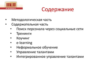 Содержание
•    Методологическая часть
•    Содержательная часть
    • Поиск персонала через социальные сети
    • Тренинги
    • Коучинг
    • e-learning
    • Неформальное обучение
    • Управление талантами
    • Интегрированное управление талантами
 