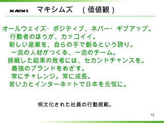 maxims　マキシムズ　（価値観）

オールウェイズ・ポジティブ、ネバー・ギブアップ。
 行動者のほうが、カッコイイ。
 新しい産業を、自らの手で創るという誇り。
  一流の人材がつくる、一流のチーム。
 挑戦した結果の敗者には、セカンドチャンスを。
  最強のブランドをめざす。
  常にチャレンジ。常に成長。
 若い力とインターネットで日本を元気に。


     明文化された社員の行動規範。
                       13
 