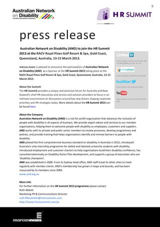 press release
Australian Network on Disability (AND) to join the HR Summit
2013 at the RACV Royal Pines Golf Resort & Spa, Gold Coast,
Queensland, Australia, 13-15 March 2013.
                                                                                   www.linkedin.com/groups?home=&g
                                                                                   id=3801684&trk=anet_ug_hm

marcus evans is pleased to announce the participation of Australian Network
on Disability (AND) as a Sponsor at the HR Summit 2013 taking place at the
RACV Royal Pines Golf Resort & Spa, Gold Coast, Queensland, Australia, 13-15       www.slideshare.net/MarcusEvansHR

March 2013.

About the Summit                                                                   www.twitter.com/meSummitsHR

The HR Summit provides a unique and exclusive forum for Australia and New
Zealand’s chief HR executives and service and solution providers to focus in an
intimate environment on discussions around key new drivers shaping corporate       www.youtube.com/user/MarcusEvan
                                                                                   sHR
priorities and HR strategies today. More details about the HR Summit 2013 can
be found here.

About the Company
Australian Network on Disability (AND) is a not-for-profit organisation that advances the inclusion of
people with disability in all aspects of business. We provide expert advice and services to our member
organisations, helping them to welcome people with disability as employees, customers and suppliers.
AND works with its private and public sector members to review processes, develop programmes and
policies, and provide training that helps organisations identify and remove barriers to people with
disability.
AND piloted the first comprehensive business standard on disability in Australia in 2012, introduced
Australia's only internship programme for skilled and talented university students with disability,
introduced employment and customer charters to help organisations build their disability confidence, has
consulted extensively on Disability Action Plan development, and supports a group of executives who are
'disability champions'.
AND was established in 2000. From its Sydney head office, AND staff travel to other cities to meet
regularly with member clients. AND’s membership has grown in leaps and bounds, and has been
resourced by its members since 2004.
www.and.org.au

More Info
For further information on the HR Summit 2013 programme please contact
Ruth Abbott
Marketing PR & Communications Director
ruth.PRsummits@marcusevans.com
http://www.hranzsummit.com/pr
 