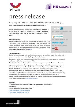 press release
Elevate to join the HR Summit 2013 at the RACV Royal Pines Golf Resort & Spa,
Gold Coast, Queensland, Australia, 13-15 March 2013.

marcus evans is pleased to announce the participation of Elevate as a
Sponsor at the HR Summit 2013 taking place at the RACV Royal Pines          www.linkedin.com/groups?home=&gid=3
                                                                            801684&trk=anet_ug_hm
Golf Resort & Spa, Gold Coast, Queensland, Australia, 13-15 March
2013.

About the Summit                                                            www.slideshare.net/MarcusEvansHR

The HR Summit provides a unique and exclusive forum for Australia and
New Zealand’s chief HR executives and service and solution providers to
focus in an intimate environment on discussions around key new drivers      www.twitter.com/meSummitsHR

shaping corporate priorities and HR strategies today. More details about
the HR Summit 2013 can be found here.
                                                                            www.youtube.com/user/MarcusEvansHR
About the Company
Elevate partner with organisations to help their employees live healthier happier lives and a result
be more productive at work. Healthy People = Better Businesses.
Elevates end to end tailored approach is specifically designed to achieve lasting change, measurable
results and a high return on investment (ROI).
Elevate believe that health promotion and awareness programmes must offer individual clinical
support and treatment so that employees can take action, change their behaviours and improve
their health. For this reason Elevate clients have access to their conveniently located CBD clinics.
Elevate clinics hosts a full range of health professionals including general practitioners,
physiotherapists, dieticians and psychologists. In 2013 Elevate launched national Onsite Clinics,
where they bring their clinic environment to their clients’ offices anywhere in the country, reducing
the amount of time employees are out of the office and therefore increasing productivity.
Elevate currently work with a number of blue chip companies nationally including Global Investment
Banks and Accounting firms. www.elevate.com.au

More Info
For further information on the HR Summit 2013 programme please contact
Ruth Abbott
Marketing PR & Communications Director
ruth.PRsummits@marcusevans.com
http://www.hranzsummit.com/pr
 