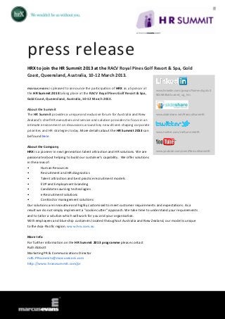press release
HRX to join the HR Summit 2013 at the RACV Royal Pines Golf Resort & Spa, Gold
Coast, Queensland, Australia, 10-12 March 2013.

marcus evans is pleased to announce the participation of HRX as a Sponsor at
                                                                                  www.linkedin.com/groups?home=&gid=3
the HR Summit 2013 taking place at the RACV Royal Pines Golf Resort & Spa,        801684&trk=anet_ug_hm
Gold Coast, Queensland, Australia, 10-12 March 2013.

About the Summit
The HR Summit provides a unique and exclusive forum for Australia and New         www.slideshare.net/MarcusEvansHR

Zealand’s chief HR executives and service and solution providers to focus in an
intimate environment on discussions around key new drivers shaping corporate
priorities and HR strategies today. More details about the HR Summit 2013 can     www.twitter.com/meSummitsHR
be found here.

About the Company
HRX is a pioneer in next generation talent attraction and HR solutions. We are   www.youtube.com/user/MarcusEvansHR

passionate about helping to build our customer's capability. We offer solutions
in the areas of:
•        Human Resources
•        Recruitment and HR diagnostics
•        Talent attraction and best practice recruitment models
•        EVP and Employment branding
•        Candidate sourcing technologies
•        e-Recruitment solutions
•        Contractor management solutions
Our solutions are innovative and highly customised to meet customer requirements and expectations. As a
result we do not simply implement a "cookie cutter" approach. We take time to understand your requirements
and to tailor a solution which will work for you and your organisation.
With employees and blue-chip customers located throughout Australia and New Zealand, our model is unique
to the Asia-Pacific region. www.hrx.com.au

More Info
For further information on the HR Summit 2013 programme please contact
Ruth Abbott
Marketing PR & Communications Director
ruth.PRsummits@marcusevans.com
http://www.hranzsummit.com/pr
 