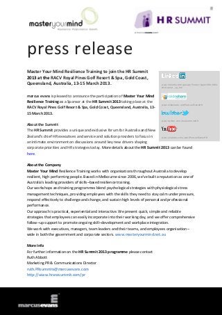press release
Master Your Mind Resilience Training to join the HR Summit
2013 at the RACV Royal Pines Golf Resort & Spa, Gold Coast,
Queensland, Australia, 13-15 March 2013.                                            www.linkedin.com/groups?home=&gid=3801684
                                                                                    &trk=anet_ug_hm


marcus evans is pleased to announce the participation of Master Your Mind
Resilience Training as a Sponsor at the HR Summit 2013 taking place at the
                                                                                    www.slideshare.net/MarcusEvansHR
RACV Royal Pines Golf Resort & Spa, Gold Coast, Queensland, Australia, 13-
15 March 2013.
                                                                                    www.twitter.com/meSummitsHR

About the Summit
The HR Summit provides a unique and exclusive forum for Australia and New
Zealand’s chief HR executives and service and solution providers to focus in   www.youtube.com/user/MarcusEvansHR

an intimate environment on discussions around key new drivers shaping
corporate priorities and HR strategies today. More details about the HR Summit 2013 can be found
here.

About the Company
Master Your Mind Resilience Training works with organisations throughout Australia to develop
resilient, high performing people. Based in Melbourne since 2006, we've built a reputation as one of
Australia's leading providers of skills–based resilience training.
Our workshops and training programmes blend psychological strategies with physiological stress
management techniques, providing employees with the skills they need to stay calm under pressure,
respond effectively to challenge and change, and sustain high levels of personal and professional
performance.
Our approach is practical, experiential and interactive. We present quick, simple and reliable
strategies that employees can easily incorporate into their working day, and we offer comprehensive
follow–up support to promote ongoing skill–development and workplace integration.
We work with executives, managers, team leaders and their teams, and employees organisation–
wide in both the government and corporate sectors. www.masteryourmind.net.au

More Info
For further information on the HR Summit 2013 programme please contact
Ruth Abbott
Marketing PR & Communications Director
ruth.PRsummits@marcusevans.com
http://www.hranzsummit.com/pr
 