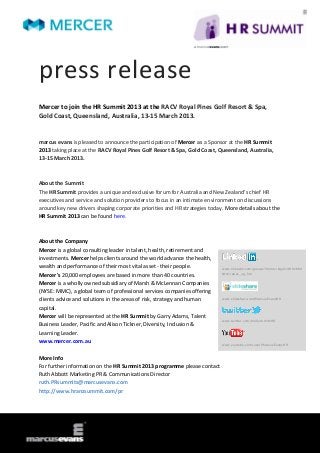 press release
Mercer to join the HR Summit 2013 at the RACV Royal Pines Golf Resort & Spa,
Gold Coast, Queensland, Australia, 13-15 March 2013.


marcus evans is pleased to announce the participation of Mercer as a Sponsor at the HR Summit
2013 taking place at the RACV Royal Pines Golf Resort & Spa, Gold Coast, Queensland, Australia,
13-15 March 2013.



About the Summit
The HR Summit provides a unique and exclusive forum for Australia and New Zealand’s chief HR
executives and service and solution providers to focus in an intimate environment on discussions
around key new drivers shaping corporate priorities and HR strategies today. More details about the
HR Summit 2013 can be found here.



About the Company
Mercer is a global consulting leader in talent, health, retirement and
investments. Mercer helps clients around the world advance the health,
wealth and performance of their most vital asset - their people.           www.linkedin.com/groups?home=&gid=3801684
                                                                           &trk=anet_ug_hm
Mercer's 20,000 employees are based in more than 40 countries.
Mercer is a wholly owned subsidiary of Marsh & McLennan Companies
(NYSE: MMC), a global team of professional services companies offering
                                                                           www.slideshare.net/MarcusEvansHR
clients advice and solutions in the areas of risk, strategy and human
capital.
Mercer will be represented at the HR Summit by Garry Adams, Talent
                                                                           www.twitter.com/meSummitsHR
Business Leader, Pacific and Alison Tickner, Diversity, Inclusion &
Learning Leader.
www.mercer.com.au
                                                                           www.youtube.com/user/MarcusEvansHR



More Info
For further information on the HR Summit 2013 programme please contact
Ruth Abbott Marketing PR & Communications Director
ruth.PRsummits@marcusevans.com
http://www.hranzsummit.com/pr
 