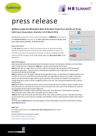 press release
talkforce to join the HR Summit 2013 at the RACV Royal Pines Golf Resort & Spa,
Gold Coast, Queensland, Australia, 13-15 March 2013.

                                                                                                   www.linkedin.com/groups?home=&gid=3801684
marcus evans is pleased to announce the participation of talkforce as a Sponsor at                 &trk=anet_ug_hm
the HR Summit 2013 taking place at the RACV Royal Pines Golf Resort & Spa, Gold
Coast, Queensland, Australia, 13-15 March 2013.

                                                                                                   www.slideshare.net/MarcusEvansHR
About the Summit
The HR Summit provides a unique and exclusive forum for Australia and New
Zealand’s chief HR executives and service and solution providers to focus in an
                                                                                                   www.twitter.com/meSummitsHR
intimate environment on discussions around key new drivers shaping corporate
priorities and HR strategies today. More details about the HR Summit 2013 can be
found here.
                                                                                                   www.youtube.com/user/MarcusEvansHR

About the Company
Delivering tailored Leadership Development and Coaching plus training in Communication, Facilitation and Presentation
skills to middle and senior management, talkforce is a dynamic people development company.
talkforce work with your organisation to craft fresh, relevant and impactful learning experiences offering powerful
outcomes for participants. They are focused on developing the capabilities of your organisations' teams through
innovative adult learning methodologies.
talkforce addresses one of the biggest challenges facing organisations today - the gap between strategy development and
execution. Their role is to unlock the human potential within your organisation to execute your strategy. They provide
specific and relevant solutions aligned with your goals and culture. Every solution is customised. Every programme is
uniquely developed in order to achieve a targeted and desired outcome. Their training and programme style is practical
and interactive.
talkforce's facilitators have broad and diverse industry and technical experience from both the private and public sectors,
which allows them to understand and connect to current and real business issues. Each of their facilitators has a specific
area of expertise based on their business background.
The talkforce team is energetic, creative, passionate and focused. Their objective is to build long-term sustainable
partnerships with clients, adding value to the people and the business overall.
 talkforce clients span the financial, pharmaceutical, FMCG, retail, media, professional services, information technology
and non-profit sectors. Current clients include Apple, ASX, Westfield, Covidien, Reckitt Benckiser and Oasis Youth Support
Network.
Located in Sydney talkforce delivers training throughout Australia, New Zealand, Asia and the United States of America.
www.talkforce.com.au


More Info
For further information on the HR Summit 2013 programme please contact
Ruth Abbott
Marketing PR & Communications Director
ruth.PRsummits@marcusevans.com
http://www.hranzsummit.com/pr
 