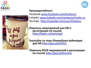Присоединяйтесь!
Facebook www.facebook.com/hreduru/
LinkedIn www.linkedin.com/company/hredu-ru
YouTube http://youtube.com/user/hreduru
Перечень мероприятий для HR и
регистрация по ссылке
http://kadrs.ru/trainings/
Голосуйте за темы ближайших вебинаров
для HR http://goo.gl/ZIOfyU
Перечень ВСЕХ мероприятий и регистрация
по ссылке http://goo.gl/Xx1Uvm
 