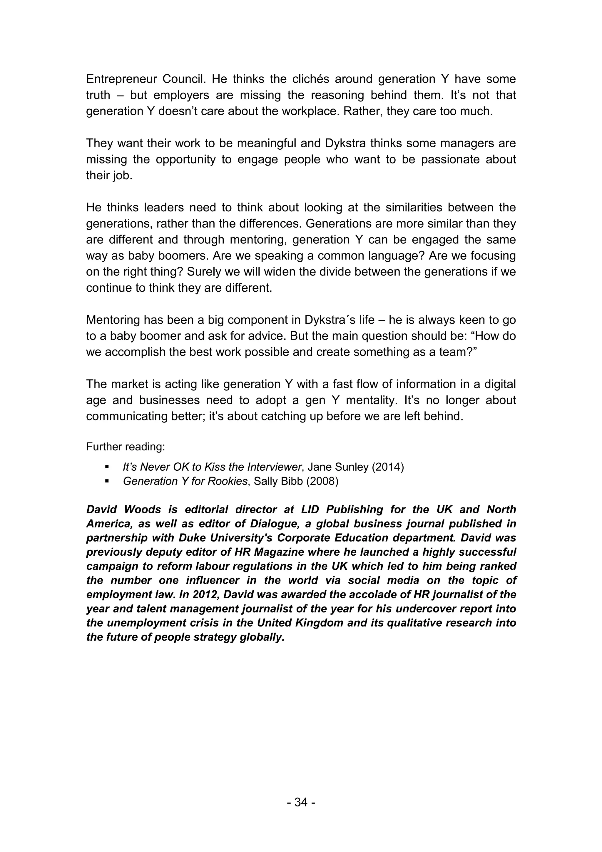 - 34 -
Entrepreneur Council. He thinks the clichés around generation Y have some
truth – but employers are missing the reasoning behind them. It’s not that
generation Y doesn’t care about the workplace. Rather, they care too much.
They want their work to be meaningful and Dykstra thinks some managers are
missing the opportunity to engage people who want to be passionate about
their job.
He thinks leaders need to think about looking at the similarities between the
generations, rather than the differences. Generations are more similar than they
are different and through mentoring, generation Y can be engaged the same
way as baby boomers. Are we speaking a common language? Are we focusing
on the right thing? Surely we will widen the divide between the generations if we
continue to think they are different.
Mentoring has been a big component in Dykstra´s life – he is always keen to go
to a baby boomer and ask for advice. But the main question should be: “How do
we accomplish the best work possible and create something as a team?”
The market is acting like generation Y with a fast flow of information in a digital
age and businesses need to adopt a gen Y mentality. It’s no longer about
communicating better; it’s about catching up before we are left behind.
Further reading:
 It’s Never OK to Kiss the Interviewer, Jane Sunley (2014)
 Generation Y for Rookies, Sally Bibb (2008)
David Woods is editorial director at LID Publishing for the UK and North
America, as well as editor of Dialogue, a global business journal published in
partnership with Duke University's Corporate Education department. David was
previously deputy editor of HR Magazine where he launched a highly successful
campaign to reform labour regulations in the UK which led to him being ranked
the number one influencer in the world via social media on the topic of
employment law. In 2012, David was awarded the accolade of HR journalist of the
year and talent management journalist of the year for his undercover report into
the unemployment crisis in the United Kingdom and its qualitative research into
the future of people strategy globally.
 
