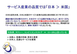サービス産業の品質では「日本 ＞ 米国」
調査対象の２８分野の大半で、日本のサービス品質が米国よりもよく、約１０～２０％
上回っているという。日本のサービス産業の労働生産性は米国の約半分とされるが、
日本の高いサービス品質が価格や生産性に十分反映されていないとし、同本部では
「サービスを『見える化』して、価格に転嫁すべき」としている。
宅急便、タクシー、コンビニエンスストア ⇒ 15～20%上回っている
 米国人：設備の性能・見栄え重視
 日本人：迅速なサービスを重視
日本生産性本部、日本と米国のサービス産業の品質比較を発表（2017年7月12日）
2018年5月 安田洋祐｜大阪大学 経済学研究科 11
 