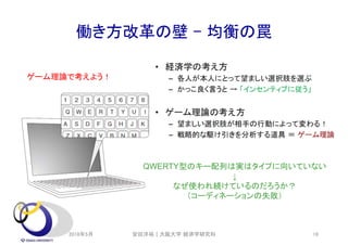 働き方改革の壁 – 均衡の罠
QWERTY型のキー配列は実はタイプに向いていない
↓
なぜ使われ続けているのだろうか？
（コーディネーションの失敗）
ゲーム理論で考えよう！
2018年5月 安田洋祐｜大阪大学 経済学研究科 16
 