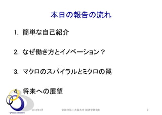 本日の報告の流れ
1. 簡単な自己紹介
2. なぜ働き方とイノベーション？
3. マクロのスパイラルとミクロの罠
4. 将来への展望
2018年5月 2安田洋祐｜大阪大学 経済学研究科
 