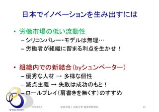 日本でイノベーションを生み出すには
• 労働市場の低い流動性
– シリコンバレー・モデルは無理…
– 労働者が組織に留まる利点を生かせ！
• 組織内での新結合（byシュンペーター）
– 優秀な人材 → 多様な個性
– 減点主義 → 失敗は成功のもと！
– ロールプレイ（肩書きを無くす）のすすめ
2018年5月 安田洋祐｜大阪大学 経済学研究科 22
 